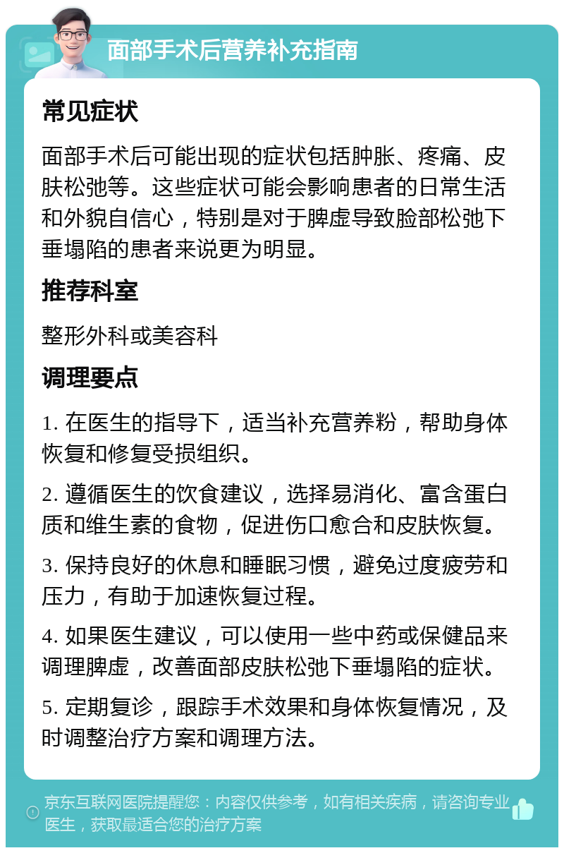 面部手术后营养补充指南 常见症状 面部手术后可能出现的症状包括肿胀、疼痛、皮肤松弛等。这些症状可能会影响患者的日常生活和外貌自信心，特别是对于脾虚导致脸部松弛下垂塌陷的患者来说更为明显。 推荐科室 整形外科或美容科 调理要点 1. 在医生的指导下，适当补充营养粉，帮助身体恢复和修复受损组织。 2. 遵循医生的饮食建议，选择易消化、富含蛋白质和维生素的食物，促进伤口愈合和皮肤恢复。 3. 保持良好的休息和睡眠习惯，避免过度疲劳和压力，有助于加速恢复过程。 4. 如果医生建议，可以使用一些中药或保健品来调理脾虚，改善面部皮肤松弛下垂塌陷的症状。 5. 定期复诊，跟踪手术效果和身体恢复情况，及时调整治疗方案和调理方法。