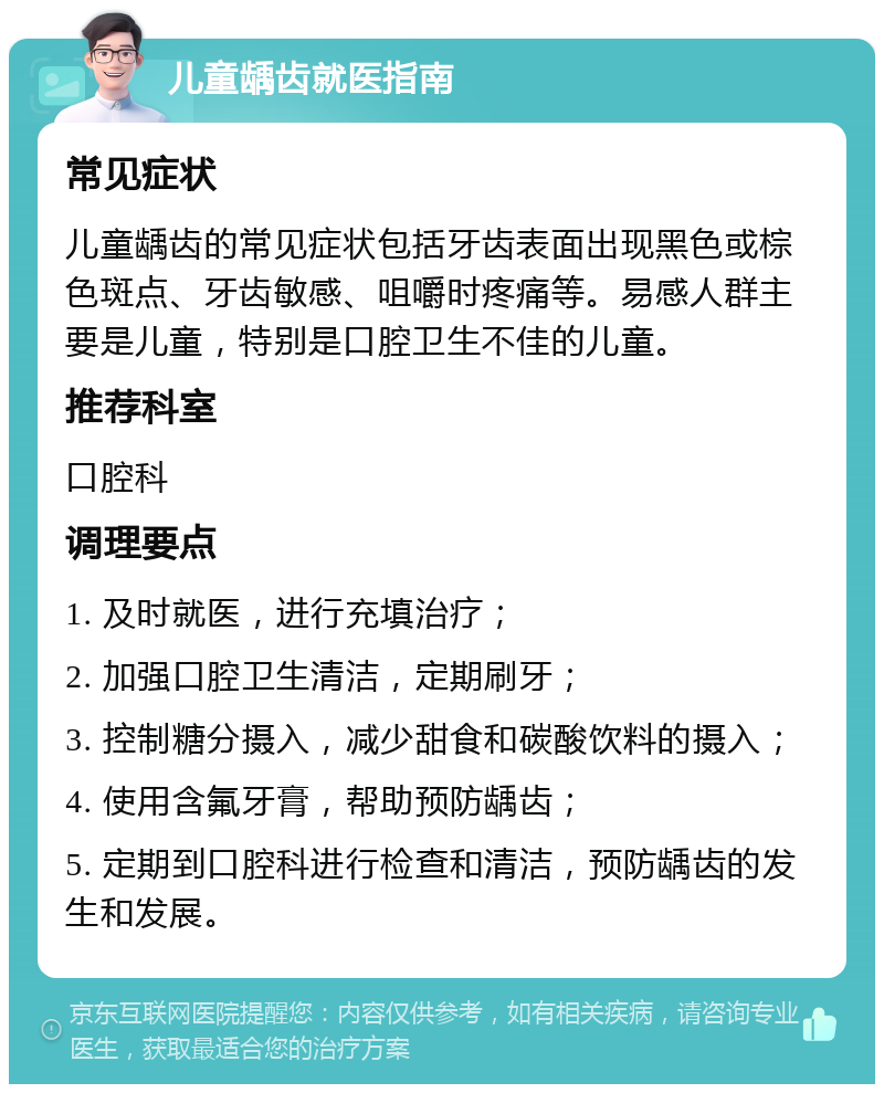 儿童龋齿就医指南 常见症状 儿童龋齿的常见症状包括牙齿表面出现黑色或棕色斑点、牙齿敏感、咀嚼时疼痛等。易感人群主要是儿童，特别是口腔卫生不佳的儿童。 推荐科室 口腔科 调理要点 1. 及时就医，进行充填治疗； 2. 加强口腔卫生清洁，定期刷牙； 3. 控制糖分摄入，减少甜食和碳酸饮料的摄入； 4. 使用含氟牙膏，帮助预防龋齿； 5. 定期到口腔科进行检查和清洁，预防龋齿的发生和发展。