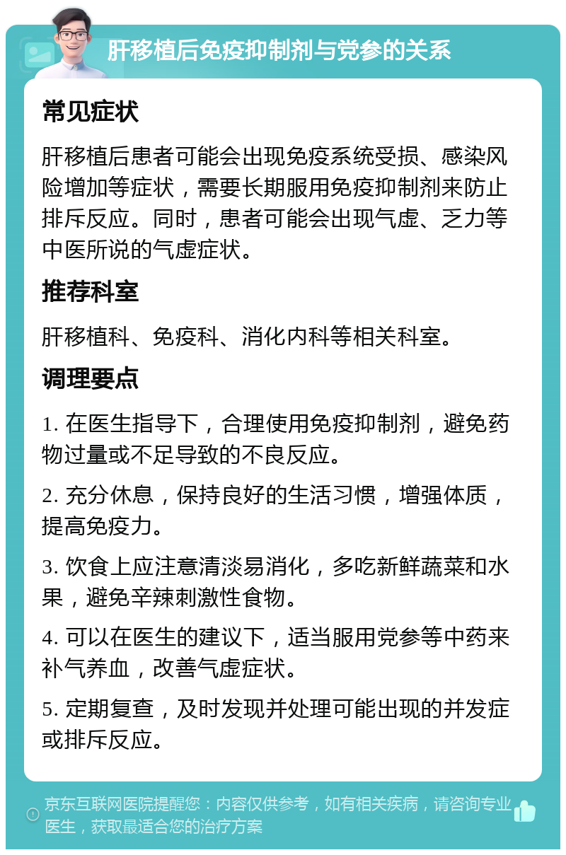 肝移植后免疫抑制剂与党参的关系 常见症状 肝移植后患者可能会出现免疫系统受损、感染风险增加等症状，需要长期服用免疫抑制剂来防止排斥反应。同时，患者可能会出现气虚、乏力等中医所说的气虚症状。 推荐科室 肝移植科、免疫科、消化内科等相关科室。 调理要点 1. 在医生指导下，合理使用免疫抑制剂，避免药物过量或不足导致的不良反应。 2. 充分休息，保持良好的生活习惯，增强体质，提高免疫力。 3. 饮食上应注意清淡易消化，多吃新鲜蔬菜和水果，避免辛辣刺激性食物。 4. 可以在医生的建议下，适当服用党参等中药来补气养血，改善气虚症状。 5. 定期复查，及时发现并处理可能出现的并发症或排斥反应。