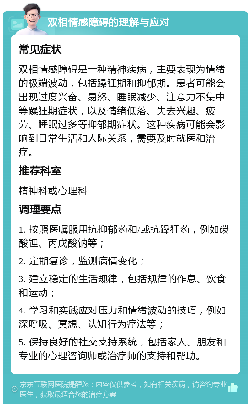 双相情感障碍的理解与应对 常见症状 双相情感障碍是一种精神疾病，主要表现为情绪的极端波动，包括躁狂期和抑郁期。患者可能会出现过度兴奋、易怒、睡眠减少、注意力不集中等躁狂期症状，以及情绪低落、失去兴趣、疲劳、睡眠过多等抑郁期症状。这种疾病可能会影响到日常生活和人际关系，需要及时就医和治疗。 推荐科室 精神科或心理科 调理要点 1. 按照医嘱服用抗抑郁药和/或抗躁狂药，例如碳酸锂、丙戊酸钠等； 2. 定期复诊，监测病情变化； 3. 建立稳定的生活规律，包括规律的作息、饮食和运动； 4. 学习和实践应对压力和情绪波动的技巧，例如深呼吸、冥想、认知行为疗法等； 5. 保持良好的社交支持系统，包括家人、朋友和专业的心理咨询师或治疗师的支持和帮助。