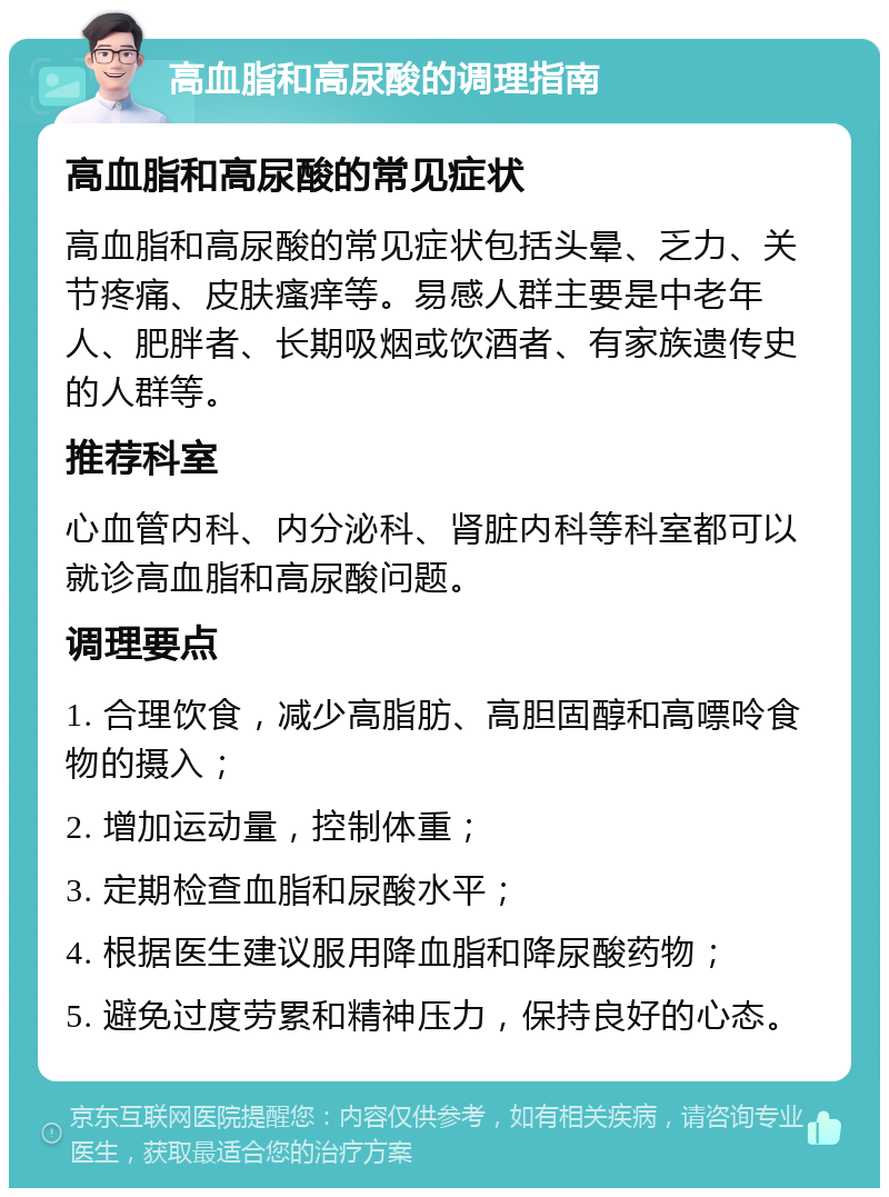 高血脂和高尿酸的调理指南 高血脂和高尿酸的常见症状 高血脂和高尿酸的常见症状包括头晕、乏力、关节疼痛、皮肤瘙痒等。易感人群主要是中老年人、肥胖者、长期吸烟或饮酒者、有家族遗传史的人群等。 推荐科室 心血管内科、内分泌科、肾脏内科等科室都可以就诊高血脂和高尿酸问题。 调理要点 1. 合理饮食，减少高脂肪、高胆固醇和高嘌呤食物的摄入； 2. 增加运动量，控制体重； 3. 定期检查血脂和尿酸水平； 4. 根据医生建议服用降血脂和降尿酸药物； 5. 避免过度劳累和精神压力，保持良好的心态。