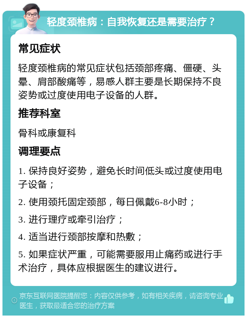 轻度颈椎病：自我恢复还是需要治疗？ 常见症状 轻度颈椎病的常见症状包括颈部疼痛、僵硬、头晕、肩部酸痛等，易感人群主要是长期保持不良姿势或过度使用电子设备的人群。 推荐科室 骨科或康复科 调理要点 1. 保持良好姿势，避免长时间低头或过度使用电子设备； 2. 使用颈托固定颈部，每日佩戴6-8小时； 3. 进行理疗或牵引治疗； 4. 适当进行颈部按摩和热敷； 5. 如果症状严重，可能需要服用止痛药或进行手术治疗，具体应根据医生的建议进行。