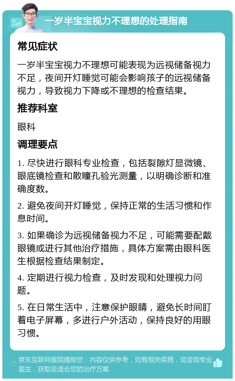 一岁半宝宝视力不理想的处理指南 常见症状 一岁半宝宝视力不理想可能表现为远视储备视力不足，夜间开灯睡觉可能会影响孩子的远视储备视力，导致视力下降或不理想的检查结果。 推荐科室 眼科 调理要点 1. 尽快进行眼科专业检查，包括裂隙灯显微镜、眼底镜检查和散瞳孔验光测量，以明确诊断和准确度数。 2. 避免夜间开灯睡觉，保持正常的生活习惯和作息时间。 3. 如果确诊为远视储备视力不足，可能需要配戴眼镜或进行其他治疗措施，具体方案需由眼科医生根据检查结果制定。 4. 定期进行视力检查，及时发现和处理视力问题。 5. 在日常生活中，注意保护眼睛，避免长时间盯着电子屏幕，多进行户外活动，保持良好的用眼习惯。