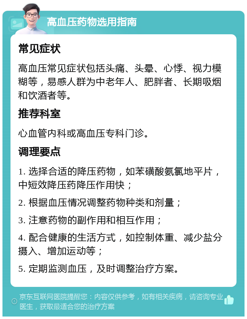 高血压药物选用指南 常见症状 高血压常见症状包括头痛、头晕、心悸、视力模糊等，易感人群为中老年人、肥胖者、长期吸烟和饮酒者等。 推荐科室 心血管内科或高血压专科门诊。 调理要点 1. 选择合适的降压药物，如苯磺酸氨氯地平片，中短效降压药降压作用快； 2. 根据血压情况调整药物种类和剂量； 3. 注意药物的副作用和相互作用； 4. 配合健康的生活方式，如控制体重、减少盐分摄入、增加运动等； 5. 定期监测血压，及时调整治疗方案。