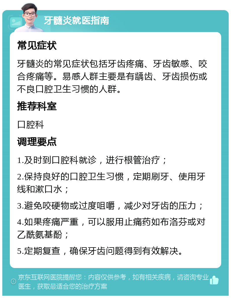 牙髓炎就医指南 常见症状 牙髓炎的常见症状包括牙齿疼痛、牙齿敏感、咬合疼痛等。易感人群主要是有龋齿、牙齿损伤或不良口腔卫生习惯的人群。 推荐科室 口腔科 调理要点 1.及时到口腔科就诊，进行根管治疗； 2.保持良好的口腔卫生习惯，定期刷牙、使用牙线和漱口水； 3.避免咬硬物或过度咀嚼，减少对牙齿的压力； 4.如果疼痛严重，可以服用止痛药如布洛芬或对乙酰氨基酚； 5.定期复查，确保牙齿问题得到有效解决。