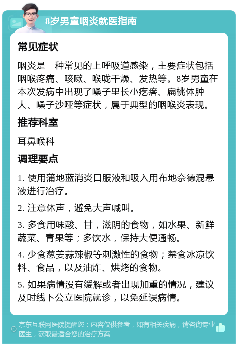 8岁男童咽炎就医指南 常见症状 咽炎是一种常见的上呼吸道感染，主要症状包括咽喉疼痛、咳嗽、喉咙干燥、发热等。8岁男童在本次发病中出现了嗓子里长小疙瘩、扁桃体肿大、嗓子沙哑等症状，属于典型的咽喉炎表现。 推荐科室 耳鼻喉科 调理要点 1. 使用蒲地蓝消炎口服液和吸入用布地奈德混悬液进行治疗。 2. 注意休声，避免大声喊叫。 3. 多食用味酸、甘，滋阴的食物，如水果、新鲜蔬菜、青果等；多饮水，保持大便通畅。 4. 少食葱姜蒜辣椒等刺激性的食物；禁食冰凉饮料、食品，以及油炸、烘烤的食物。 5. 如果病情没有缓解或者出现加重的情况，建议及时线下公立医院就诊，以免延误病情。