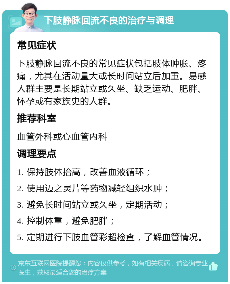 下肢静脉回流不良的治疗与调理 常见症状 下肢静脉回流不良的常见症状包括肢体肿胀、疼痛，尤其在活动量大或长时间站立后加重。易感人群主要是长期站立或久坐、缺乏运动、肥胖、怀孕或有家族史的人群。 推荐科室 血管外科或心血管内科 调理要点 1. 保持肢体抬高，改善血液循环； 2. 使用迈之灵片等药物减轻组织水肿； 3. 避免长时间站立或久坐，定期活动； 4. 控制体重，避免肥胖； 5. 定期进行下肢血管彩超检查，了解血管情况。