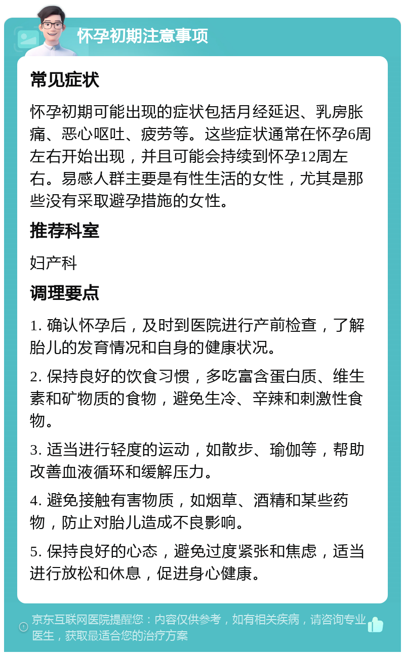 怀孕初期注意事项 常见症状 怀孕初期可能出现的症状包括月经延迟、乳房胀痛、恶心呕吐、疲劳等。这些症状通常在怀孕6周左右开始出现，并且可能会持续到怀孕12周左右。易感人群主要是有性生活的女性，尤其是那些没有采取避孕措施的女性。 推荐科室 妇产科 调理要点 1. 确认怀孕后，及时到医院进行产前检查，了解胎儿的发育情况和自身的健康状况。 2. 保持良好的饮食习惯，多吃富含蛋白质、维生素和矿物质的食物，避免生冷、辛辣和刺激性食物。 3. 适当进行轻度的运动，如散步、瑜伽等，帮助改善血液循环和缓解压力。 4. 避免接触有害物质，如烟草、酒精和某些药物，防止对胎儿造成不良影响。 5. 保持良好的心态，避免过度紧张和焦虑，适当进行放松和休息，促进身心健康。