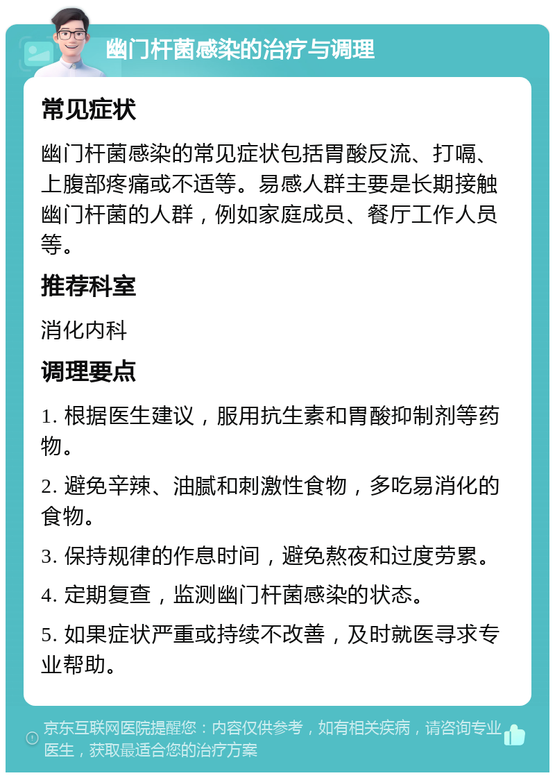 幽门杆菌感染的治疗与调理 常见症状 幽门杆菌感染的常见症状包括胃酸反流、打嗝、上腹部疼痛或不适等。易感人群主要是长期接触幽门杆菌的人群，例如家庭成员、餐厅工作人员等。 推荐科室 消化内科 调理要点 1. 根据医生建议，服用抗生素和胃酸抑制剂等药物。 2. 避免辛辣、油腻和刺激性食物，多吃易消化的食物。 3. 保持规律的作息时间，避免熬夜和过度劳累。 4. 定期复查，监测幽门杆菌感染的状态。 5. 如果症状严重或持续不改善，及时就医寻求专业帮助。