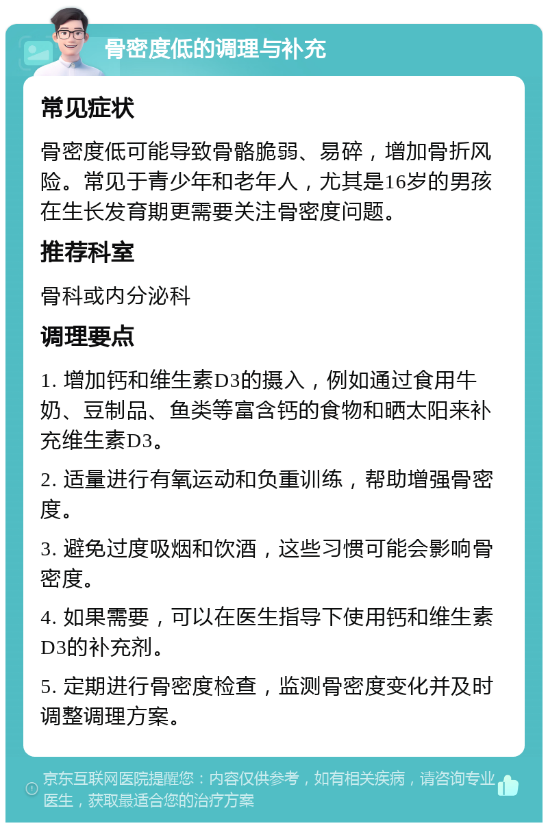 骨密度低的调理与补充 常见症状 骨密度低可能导致骨骼脆弱、易碎，增加骨折风险。常见于青少年和老年人，尤其是16岁的男孩在生长发育期更需要关注骨密度问题。 推荐科室 骨科或内分泌科 调理要点 1. 增加钙和维生素D3的摄入，例如通过食用牛奶、豆制品、鱼类等富含钙的食物和晒太阳来补充维生素D3。 2. 适量进行有氧运动和负重训练，帮助增强骨密度。 3. 避免过度吸烟和饮酒，这些习惯可能会影响骨密度。 4. 如果需要，可以在医生指导下使用钙和维生素D3的补充剂。 5. 定期进行骨密度检查，监测骨密度变化并及时调整调理方案。