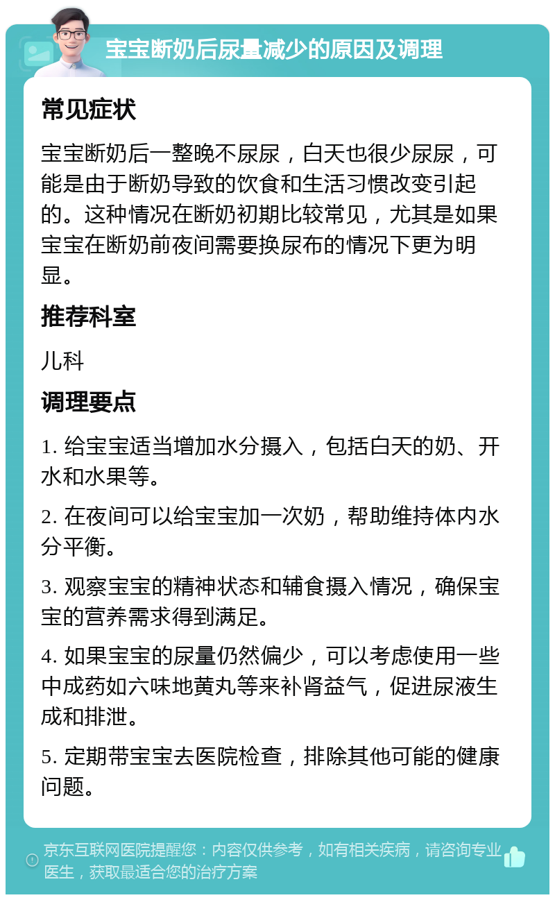 宝宝断奶后尿量减少的原因及调理 常见症状 宝宝断奶后一整晚不尿尿，白天也很少尿尿，可能是由于断奶导致的饮食和生活习惯改变引起的。这种情况在断奶初期比较常见，尤其是如果宝宝在断奶前夜间需要换尿布的情况下更为明显。 推荐科室 儿科 调理要点 1. 给宝宝适当增加水分摄入，包括白天的奶、开水和水果等。 2. 在夜间可以给宝宝加一次奶，帮助维持体内水分平衡。 3. 观察宝宝的精神状态和辅食摄入情况，确保宝宝的营养需求得到满足。 4. 如果宝宝的尿量仍然偏少，可以考虑使用一些中成药如六味地黄丸等来补肾益气，促进尿液生成和排泄。 5. 定期带宝宝去医院检查，排除其他可能的健康问题。