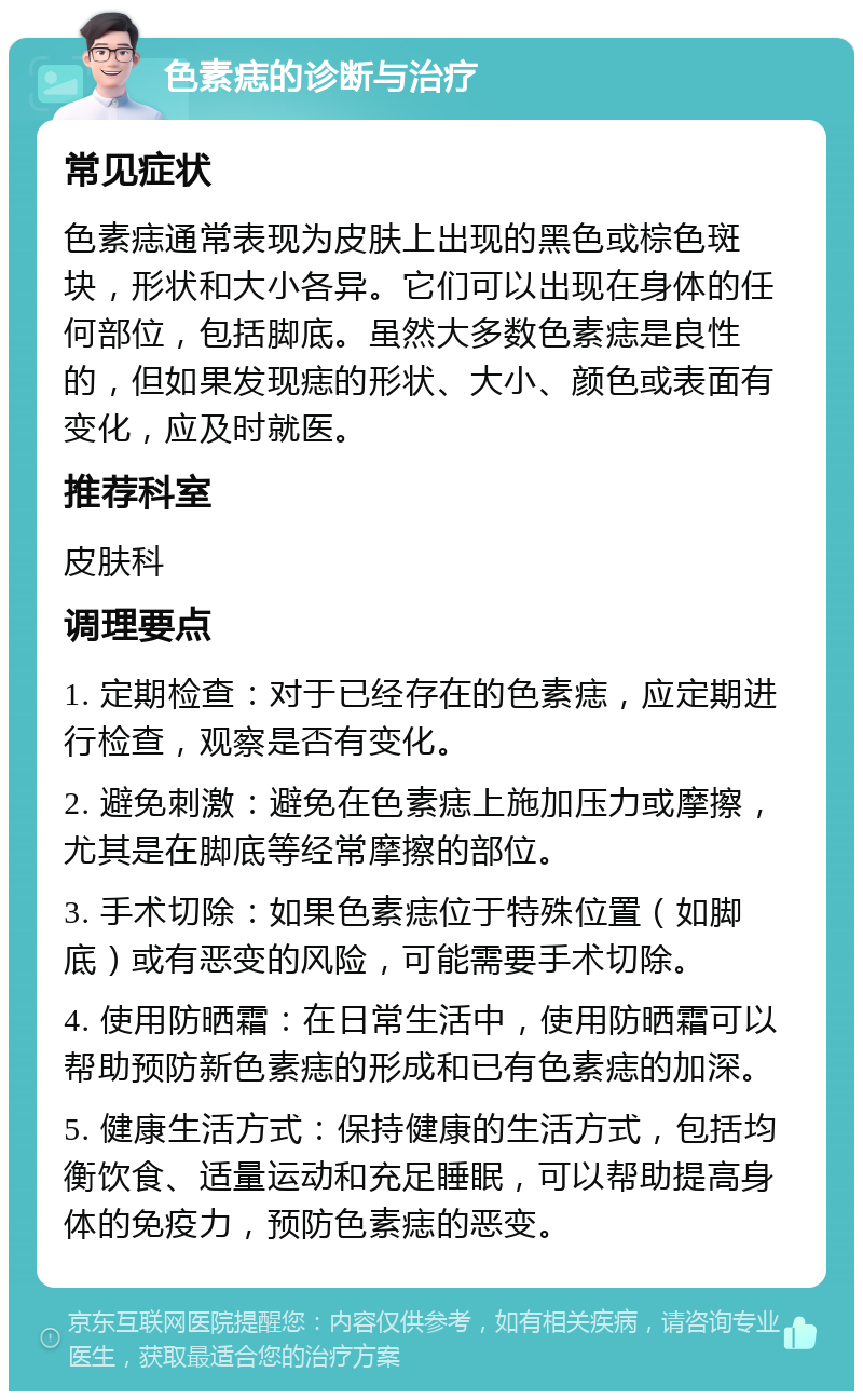 色素痣的诊断与治疗 常见症状 色素痣通常表现为皮肤上出现的黑色或棕色斑块，形状和大小各异。它们可以出现在身体的任何部位，包括脚底。虽然大多数色素痣是良性的，但如果发现痣的形状、大小、颜色或表面有变化，应及时就医。 推荐科室 皮肤科 调理要点 1. 定期检查：对于已经存在的色素痣，应定期进行检查，观察是否有变化。 2. 避免刺激：避免在色素痣上施加压力或摩擦，尤其是在脚底等经常摩擦的部位。 3. 手术切除：如果色素痣位于特殊位置（如脚底）或有恶变的风险，可能需要手术切除。 4. 使用防晒霜：在日常生活中，使用防晒霜可以帮助预防新色素痣的形成和已有色素痣的加深。 5. 健康生活方式：保持健康的生活方式，包括均衡饮食、适量运动和充足睡眠，可以帮助提高身体的免疫力，预防色素痣的恶变。