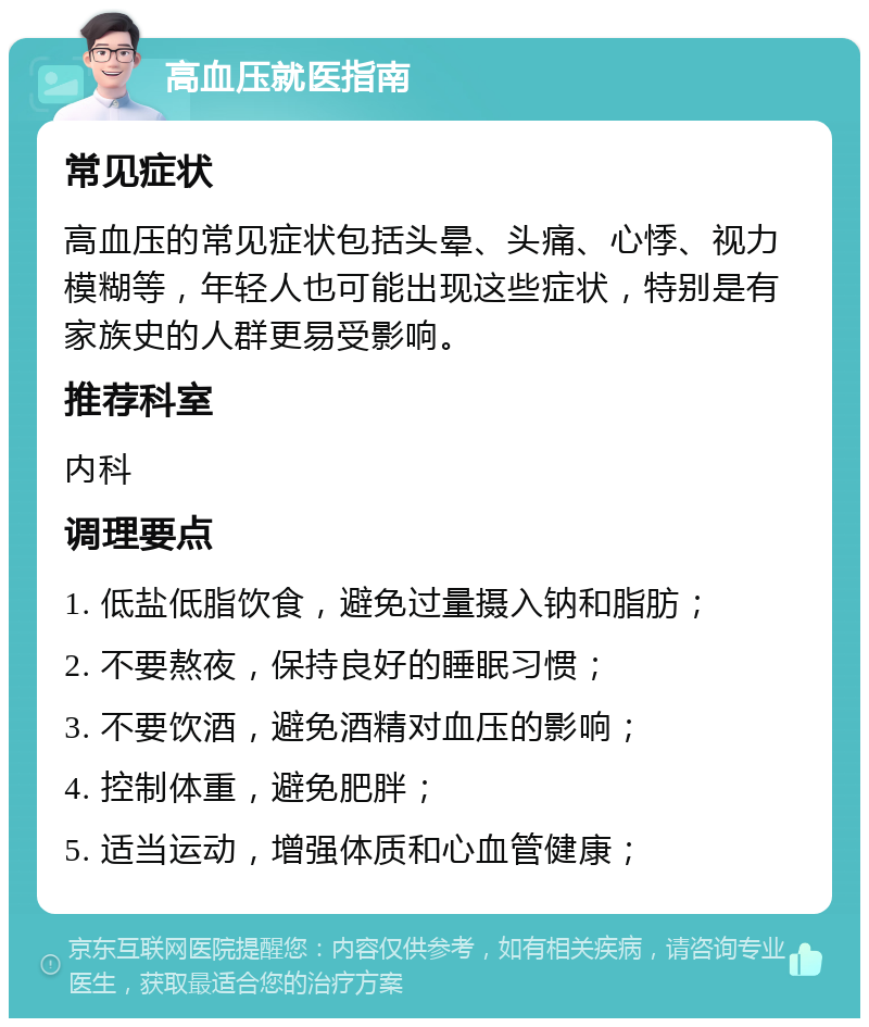 高血压就医指南 常见症状 高血压的常见症状包括头晕、头痛、心悸、视力模糊等，年轻人也可能出现这些症状，特别是有家族史的人群更易受影响。 推荐科室 内科 调理要点 1. 低盐低脂饮食，避免过量摄入钠和脂肪； 2. 不要熬夜，保持良好的睡眠习惯； 3. 不要饮酒，避免酒精对血压的影响； 4. 控制体重，避免肥胖； 5. 适当运动，增强体质和心血管健康；