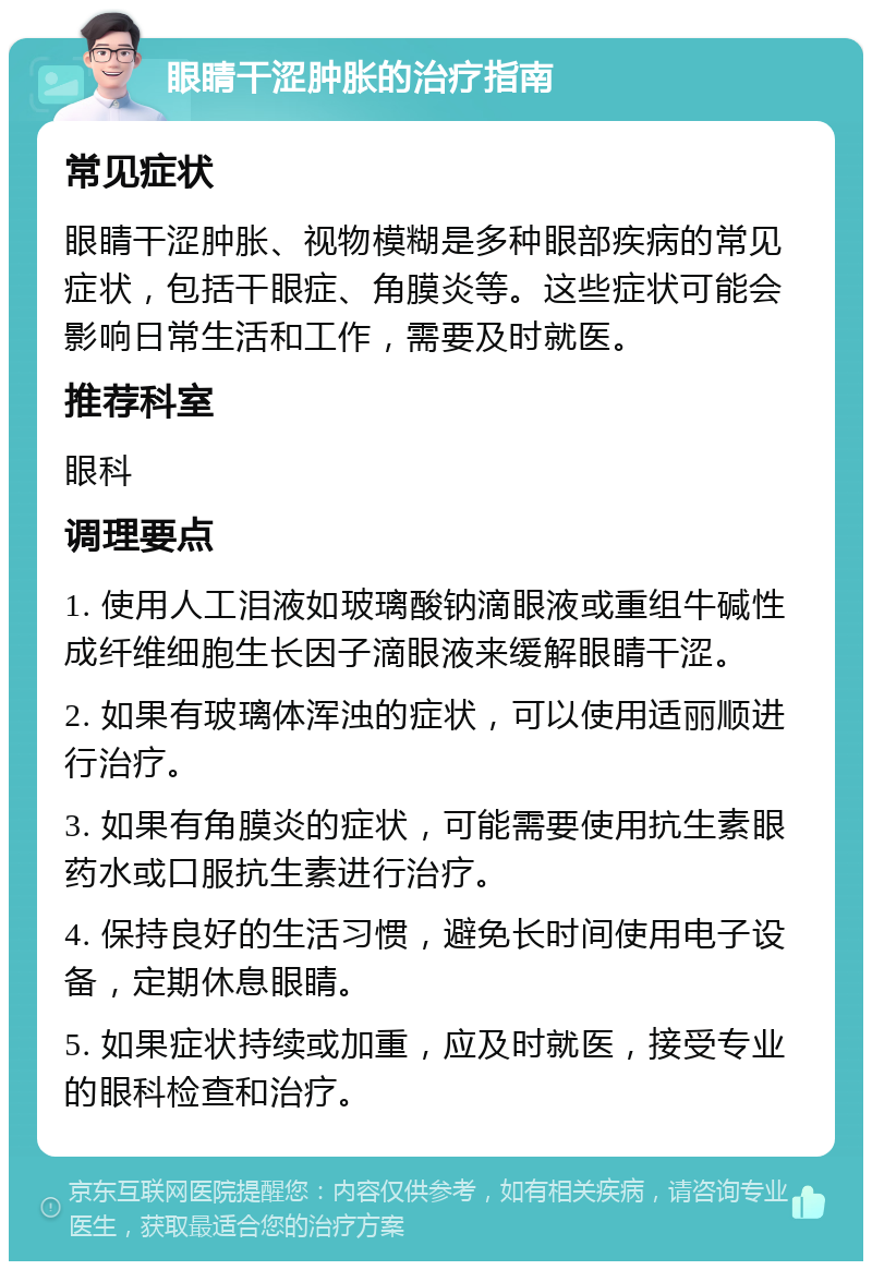 眼睛干涩肿胀的治疗指南 常见症状 眼睛干涩肿胀、视物模糊是多种眼部疾病的常见症状，包括干眼症、角膜炎等。这些症状可能会影响日常生活和工作，需要及时就医。 推荐科室 眼科 调理要点 1. 使用人工泪液如玻璃酸钠滴眼液或重组牛碱性成纤维细胞生长因子滴眼液来缓解眼睛干涩。 2. 如果有玻璃体浑浊的症状，可以使用适丽顺进行治疗。 3. 如果有角膜炎的症状，可能需要使用抗生素眼药水或口服抗生素进行治疗。 4. 保持良好的生活习惯，避免长时间使用电子设备，定期休息眼睛。 5. 如果症状持续或加重，应及时就医，接受专业的眼科检查和治疗。