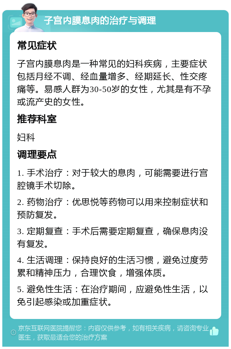 子宫内膜息肉的治疗与调理 常见症状 子宫内膜息肉是一种常见的妇科疾病，主要症状包括月经不调、经血量增多、经期延长、性交疼痛等。易感人群为30-50岁的女性，尤其是有不孕或流产史的女性。 推荐科室 妇科 调理要点 1. 手术治疗：对于较大的息肉，可能需要进行宫腔镜手术切除。 2. 药物治疗：优思悦等药物可以用来控制症状和预防复发。 3. 定期复查：手术后需要定期复查，确保息肉没有复发。 4. 生活调理：保持良好的生活习惯，避免过度劳累和精神压力，合理饮食，增强体质。 5. 避免性生活：在治疗期间，应避免性生活，以免引起感染或加重症状。