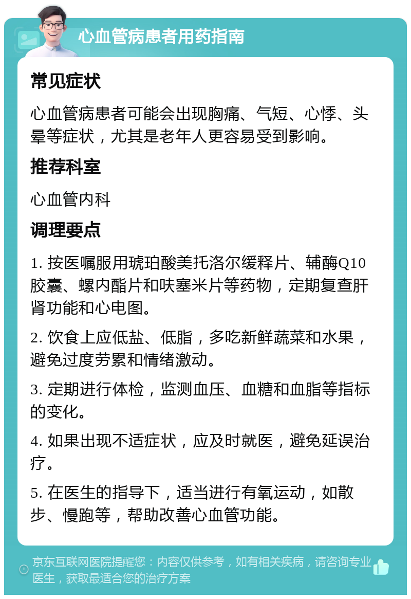 心血管病患者用药指南 常见症状 心血管病患者可能会出现胸痛、气短、心悸、头晕等症状，尤其是老年人更容易受到影响。 推荐科室 心血管内科 调理要点 1. 按医嘱服用琥珀酸美托洛尔缓释片、辅酶Q10胶囊、螺内酯片和呋塞米片等药物，定期复查肝肾功能和心电图。 2. 饮食上应低盐、低脂，多吃新鲜蔬菜和水果，避免过度劳累和情绪激动。 3. 定期进行体检，监测血压、血糖和血脂等指标的变化。 4. 如果出现不适症状，应及时就医，避免延误治疗。 5. 在医生的指导下，适当进行有氧运动，如散步、慢跑等，帮助改善心血管功能。