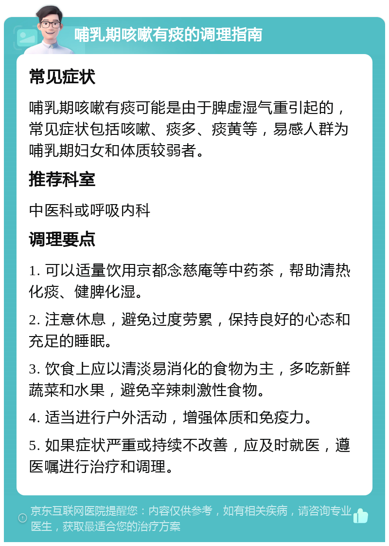 哺乳期咳嗽有痰的调理指南 常见症状 哺乳期咳嗽有痰可能是由于脾虚湿气重引起的，常见症状包括咳嗽、痰多、痰黄等，易感人群为哺乳期妇女和体质较弱者。 推荐科室 中医科或呼吸内科 调理要点 1. 可以适量饮用京都念慈庵等中药茶，帮助清热化痰、健脾化湿。 2. 注意休息，避免过度劳累，保持良好的心态和充足的睡眠。 3. 饮食上应以清淡易消化的食物为主，多吃新鲜蔬菜和水果，避免辛辣刺激性食物。 4. 适当进行户外活动，增强体质和免疫力。 5. 如果症状严重或持续不改善，应及时就医，遵医嘱进行治疗和调理。