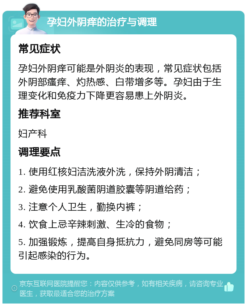 孕妇外阴痒的治疗与调理 常见症状 孕妇外阴痒可能是外阴炎的表现，常见症状包括外阴部瘙痒、灼热感、白带增多等。孕妇由于生理变化和免疫力下降更容易患上外阴炎。 推荐科室 妇产科 调理要点 1. 使用红核妇洁洗液外洗，保持外阴清洁； 2. 避免使用乳酸菌阴道胶囊等阴道给药； 3. 注意个人卫生，勤换内裤； 4. 饮食上忌辛辣刺激、生冷的食物； 5. 加强锻炼，提高自身抵抗力，避免同房等可能引起感染的行为。