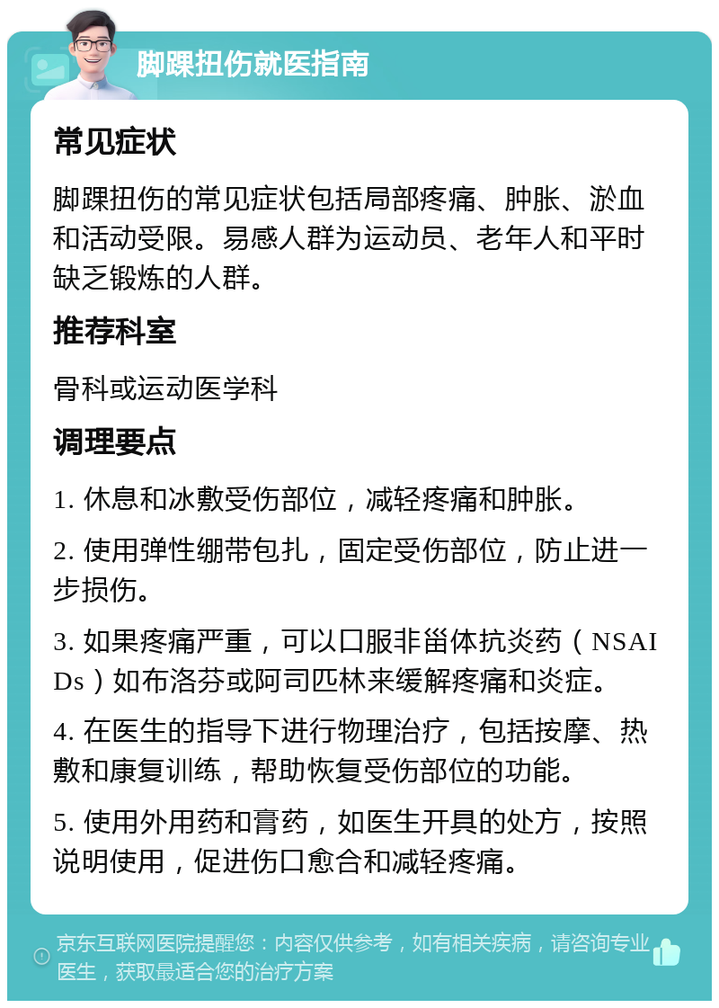 脚踝扭伤就医指南 常见症状 脚踝扭伤的常见症状包括局部疼痛、肿胀、淤血和活动受限。易感人群为运动员、老年人和平时缺乏锻炼的人群。 推荐科室 骨科或运动医学科 调理要点 1. 休息和冰敷受伤部位，减轻疼痛和肿胀。 2. 使用弹性绷带包扎，固定受伤部位，防止进一步损伤。 3. 如果疼痛严重，可以口服非甾体抗炎药（NSAIDs）如布洛芬或阿司匹林来缓解疼痛和炎症。 4. 在医生的指导下进行物理治疗，包括按摩、热敷和康复训练，帮助恢复受伤部位的功能。 5. 使用外用药和膏药，如医生开具的处方，按照说明使用，促进伤口愈合和减轻疼痛。