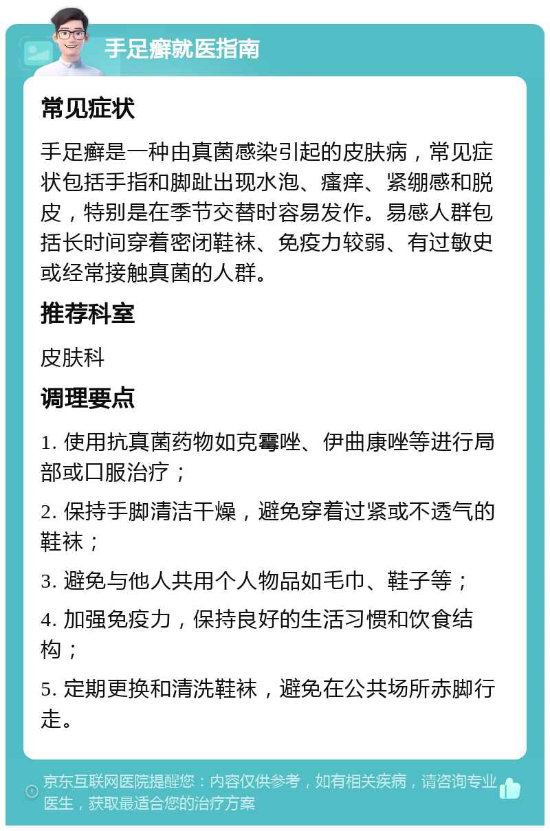 手足癣就医指南 常见症状 手足癣是一种由真菌感染引起的皮肤病，常见症状包括手指和脚趾出现水泡、瘙痒、紧绷感和脱皮，特别是在季节交替时容易发作。易感人群包括长时间穿着密闭鞋袜、免疫力较弱、有过敏史或经常接触真菌的人群。 推荐科室 皮肤科 调理要点 1. 使用抗真菌药物如克霉唑、伊曲康唑等进行局部或口服治疗； 2. 保持手脚清洁干燥，避免穿着过紧或不透气的鞋袜； 3. 避免与他人共用个人物品如毛巾、鞋子等； 4. 加强免疫力，保持良好的生活习惯和饮食结构； 5. 定期更换和清洗鞋袜，避免在公共场所赤脚行走。