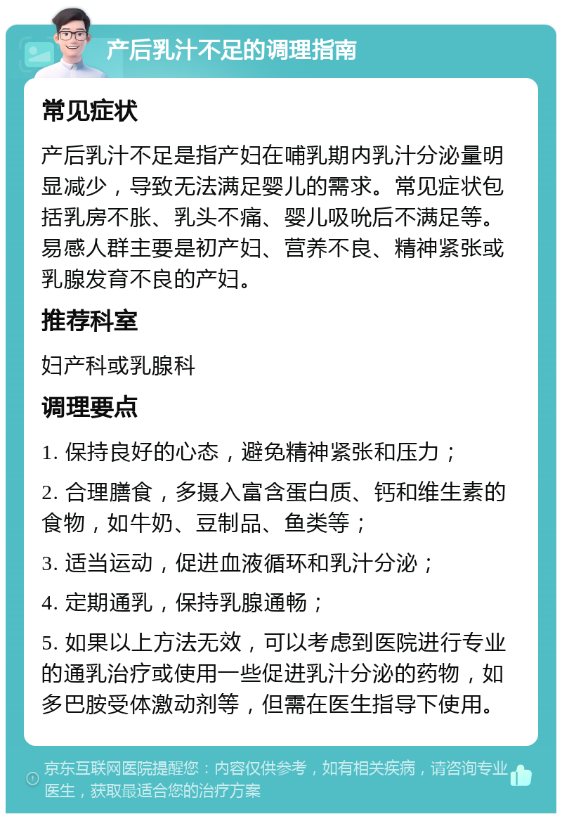 产后乳汁不足的调理指南 常见症状 产后乳汁不足是指产妇在哺乳期内乳汁分泌量明显减少，导致无法满足婴儿的需求。常见症状包括乳房不胀、乳头不痛、婴儿吸吮后不满足等。易感人群主要是初产妇、营养不良、精神紧张或乳腺发育不良的产妇。 推荐科室 妇产科或乳腺科 调理要点 1. 保持良好的心态，避免精神紧张和压力； 2. 合理膳食，多摄入富含蛋白质、钙和维生素的食物，如牛奶、豆制品、鱼类等； 3. 适当运动，促进血液循环和乳汁分泌； 4. 定期通乳，保持乳腺通畅； 5. 如果以上方法无效，可以考虑到医院进行专业的通乳治疗或使用一些促进乳汁分泌的药物，如多巴胺受体激动剂等，但需在医生指导下使用。