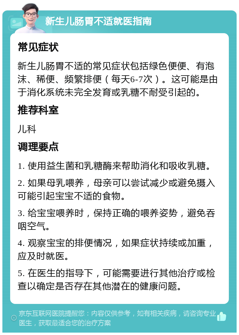 新生儿肠胃不适就医指南 常见症状 新生儿肠胃不适的常见症状包括绿色便便、有泡沫、稀便、频繁排便（每天6-7次）。这可能是由于消化系统未完全发育或乳糖不耐受引起的。 推荐科室 儿科 调理要点 1. 使用益生菌和乳糖酶来帮助消化和吸收乳糖。 2. 如果母乳喂养，母亲可以尝试减少或避免摄入可能引起宝宝不适的食物。 3. 给宝宝喂养时，保持正确的喂养姿势，避免吞咽空气。 4. 观察宝宝的排便情况，如果症状持续或加重，应及时就医。 5. 在医生的指导下，可能需要进行其他治疗或检查以确定是否存在其他潜在的健康问题。