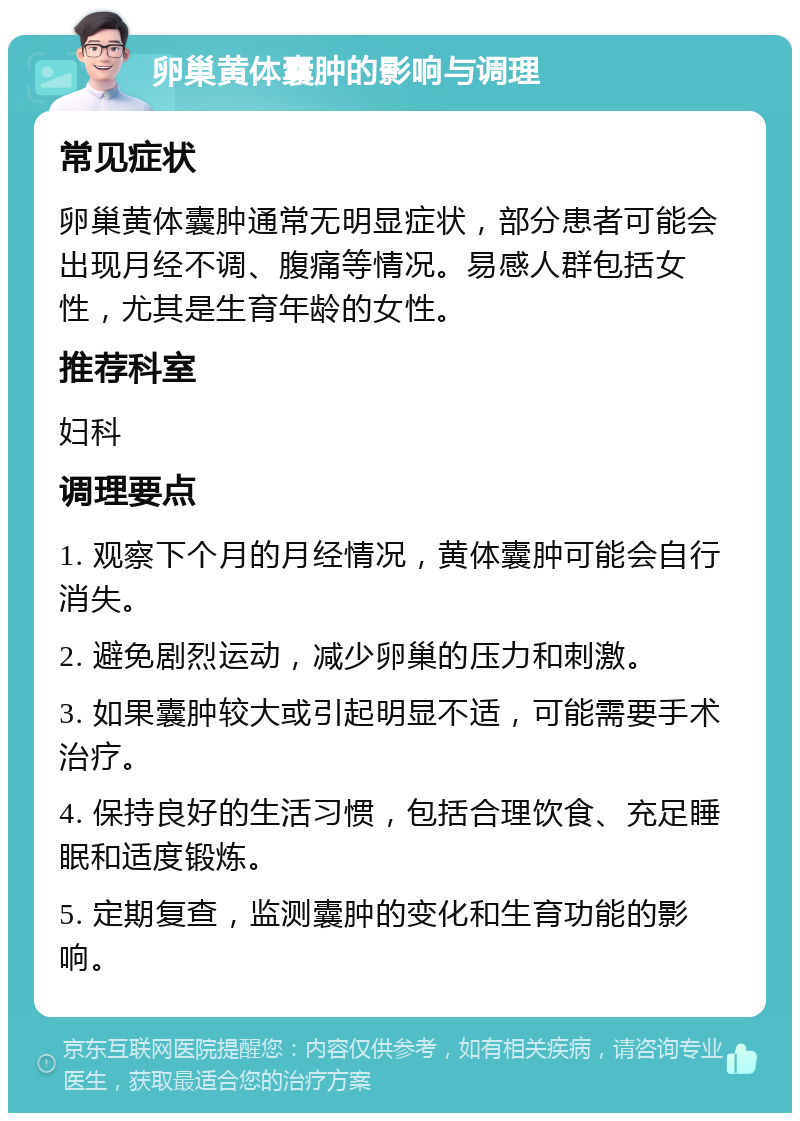 卵巢黄体囊肿的影响与调理 常见症状 卵巢黄体囊肿通常无明显症状，部分患者可能会出现月经不调、腹痛等情况。易感人群包括女性，尤其是生育年龄的女性。 推荐科室 妇科 调理要点 1. 观察下个月的月经情况，黄体囊肿可能会自行消失。 2. 避免剧烈运动，减少卵巢的压力和刺激。 3. 如果囊肿较大或引起明显不适，可能需要手术治疗。 4. 保持良好的生活习惯，包括合理饮食、充足睡眠和适度锻炼。 5. 定期复查，监测囊肿的变化和生育功能的影响。