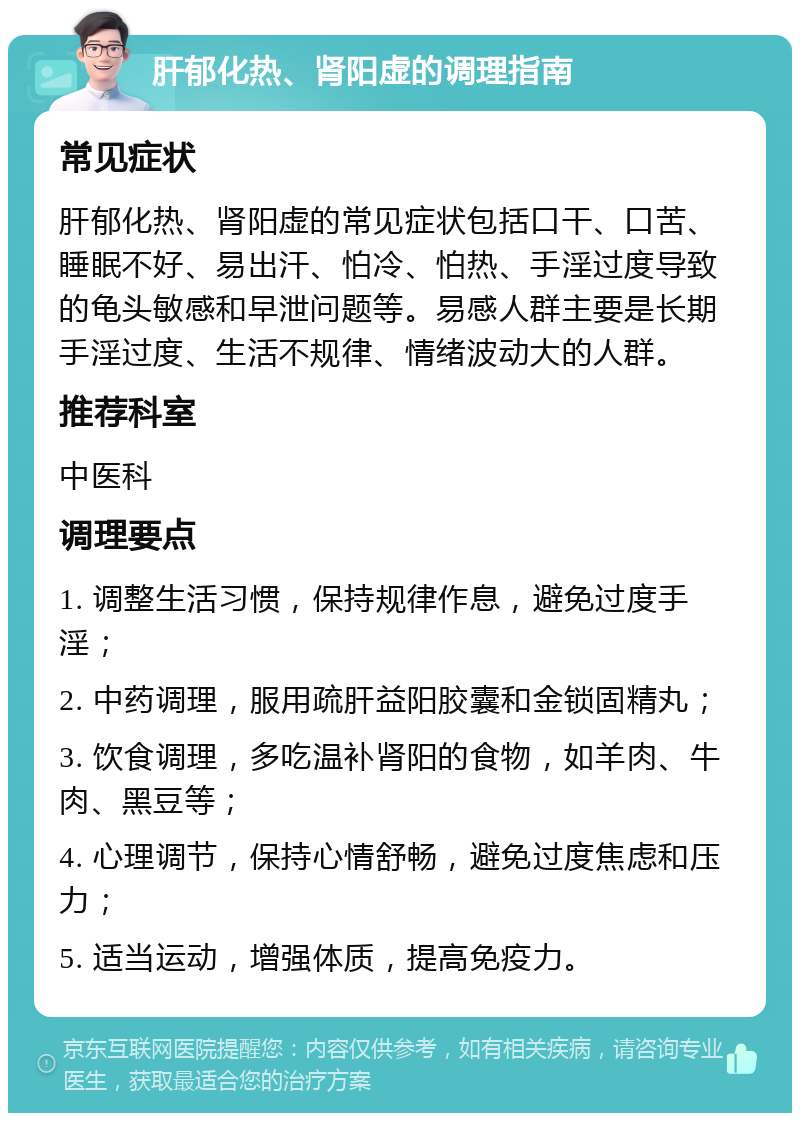 肝郁化热、肾阳虚的调理指南 常见症状 肝郁化热、肾阳虚的常见症状包括口干、口苦、睡眠不好、易出汗、怕冷、怕热、手淫过度导致的龟头敏感和早泄问题等。易感人群主要是长期手淫过度、生活不规律、情绪波动大的人群。 推荐科室 中医科 调理要点 1. 调整生活习惯，保持规律作息，避免过度手淫； 2. 中药调理，服用疏肝益阳胶囊和金锁固精丸； 3. 饮食调理，多吃温补肾阳的食物，如羊肉、牛肉、黑豆等； 4. 心理调节，保持心情舒畅，避免过度焦虑和压力； 5. 适当运动，增强体质，提高免疫力。