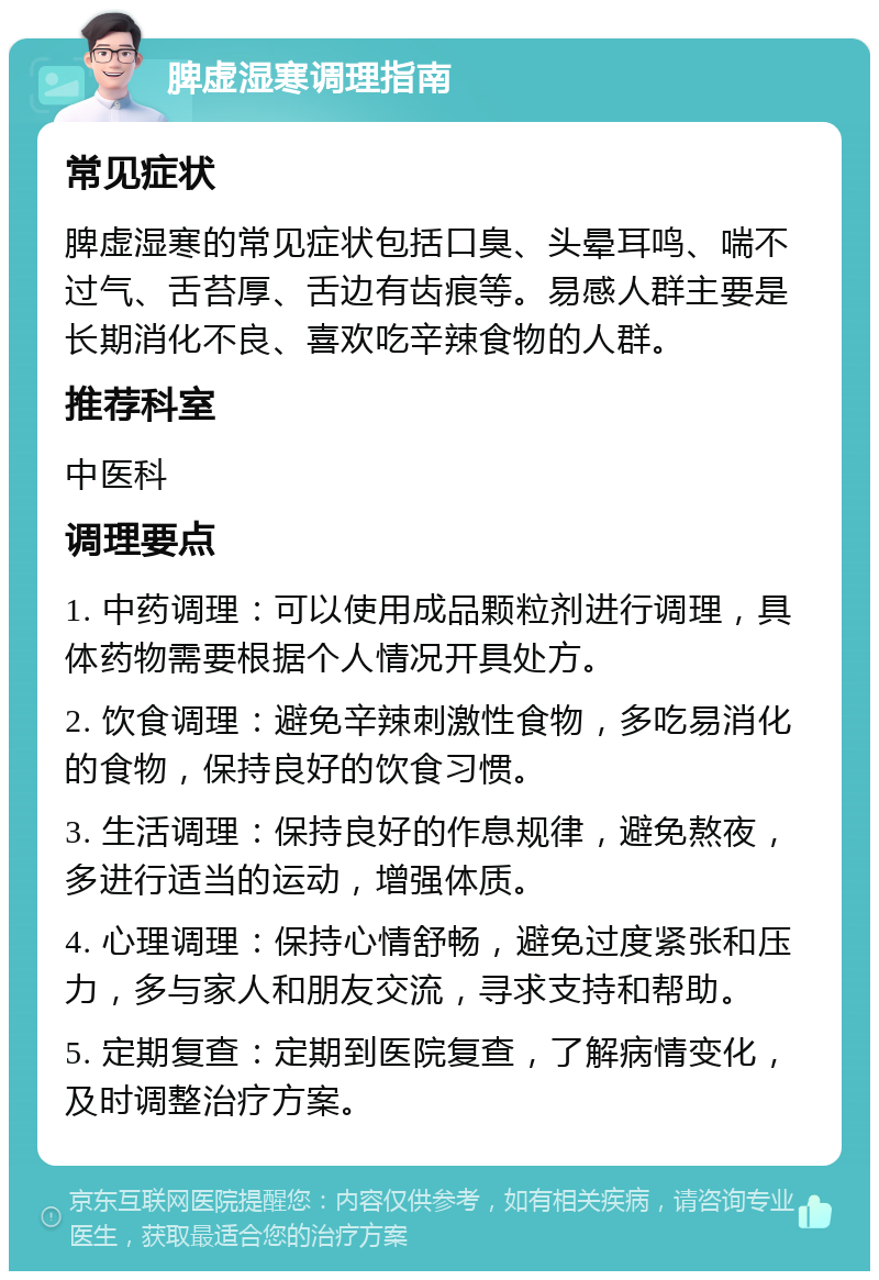 脾虚湿寒调理指南 常见症状 脾虚湿寒的常见症状包括口臭、头晕耳鸣、喘不过气、舌苔厚、舌边有齿痕等。易感人群主要是长期消化不良、喜欢吃辛辣食物的人群。 推荐科室 中医科 调理要点 1. 中药调理：可以使用成品颗粒剂进行调理，具体药物需要根据个人情况开具处方。 2. 饮食调理：避免辛辣刺激性食物，多吃易消化的食物，保持良好的饮食习惯。 3. 生活调理：保持良好的作息规律，避免熬夜，多进行适当的运动，增强体质。 4. 心理调理：保持心情舒畅，避免过度紧张和压力，多与家人和朋友交流，寻求支持和帮助。 5. 定期复查：定期到医院复查，了解病情变化，及时调整治疗方案。