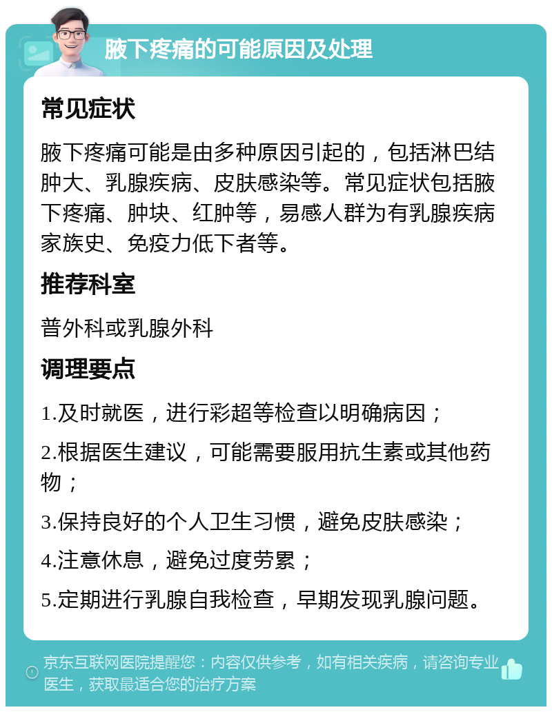 腋下疼痛的可能原因及处理 常见症状 腋下疼痛可能是由多种原因引起的，包括淋巴结肿大、乳腺疾病、皮肤感染等。常见症状包括腋下疼痛、肿块、红肿等，易感人群为有乳腺疾病家族史、免疫力低下者等。 推荐科室 普外科或乳腺外科 调理要点 1.及时就医，进行彩超等检查以明确病因； 2.根据医生建议，可能需要服用抗生素或其他药物； 3.保持良好的个人卫生习惯，避免皮肤感染； 4.注意休息，避免过度劳累； 5.定期进行乳腺自我检查，早期发现乳腺问题。