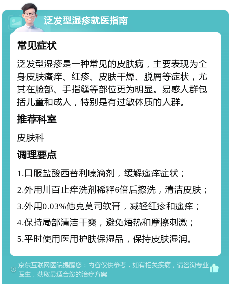 泛发型湿疹就医指南 常见症状 泛发型湿疹是一种常见的皮肤病，主要表现为全身皮肤瘙痒、红疹、皮肤干燥、脱屑等症状，尤其在脸部、手指缝等部位更为明显。易感人群包括儿童和成人，特别是有过敏体质的人群。 推荐科室 皮肤科 调理要点 1.口服盐酸西替利嗪滴剂，缓解瘙痒症状； 2.外用川百止痒洗剂稀释6倍后擦洗，清洁皮肤； 3.外用0.03%他克莫司软膏，减轻红疹和瘙痒； 4.保持局部清洁干爽，避免焐热和摩擦刺激； 5.平时使用医用护肤保湿品，保持皮肤湿润。