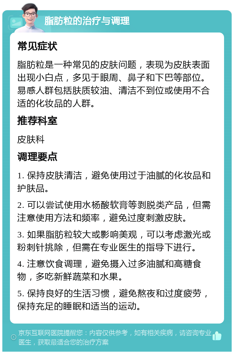 脂肪粒的治疗与调理 常见症状 脂肪粒是一种常见的皮肤问题，表现为皮肤表面出现小白点，多见于眼周、鼻子和下巴等部位。易感人群包括肤质较油、清洁不到位或使用不合适的化妆品的人群。 推荐科室 皮肤科 调理要点 1. 保持皮肤清洁，避免使用过于油腻的化妆品和护肤品。 2. 可以尝试使用水杨酸软膏等剥脱类产品，但需注意使用方法和频率，避免过度刺激皮肤。 3. 如果脂肪粒较大或影响美观，可以考虑激光或粉刺针挑除，但需在专业医生的指导下进行。 4. 注意饮食调理，避免摄入过多油腻和高糖食物，多吃新鲜蔬菜和水果。 5. 保持良好的生活习惯，避免熬夜和过度疲劳，保持充足的睡眠和适当的运动。