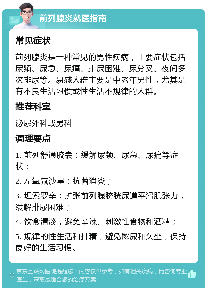 前列腺炎就医指南 常见症状 前列腺炎是一种常见的男性疾病，主要症状包括尿频、尿急、尿痛、排尿困难、尿分叉、夜间多次排尿等。易感人群主要是中老年男性，尤其是有不良生活习惯或性生活不规律的人群。 推荐科室 泌尿外科或男科 调理要点 1. 前列舒通胶囊：缓解尿频、尿急、尿痛等症状； 2. 左氧氟沙星：抗菌消炎； 3. 坦索罗辛：扩张前列腺膀胱尿道平滑肌张力，缓解排尿困难； 4. 饮食清淡，避免辛辣、刺激性食物和酒精； 5. 规律的性生活和排精，避免憋尿和久坐，保持良好的生活习惯。