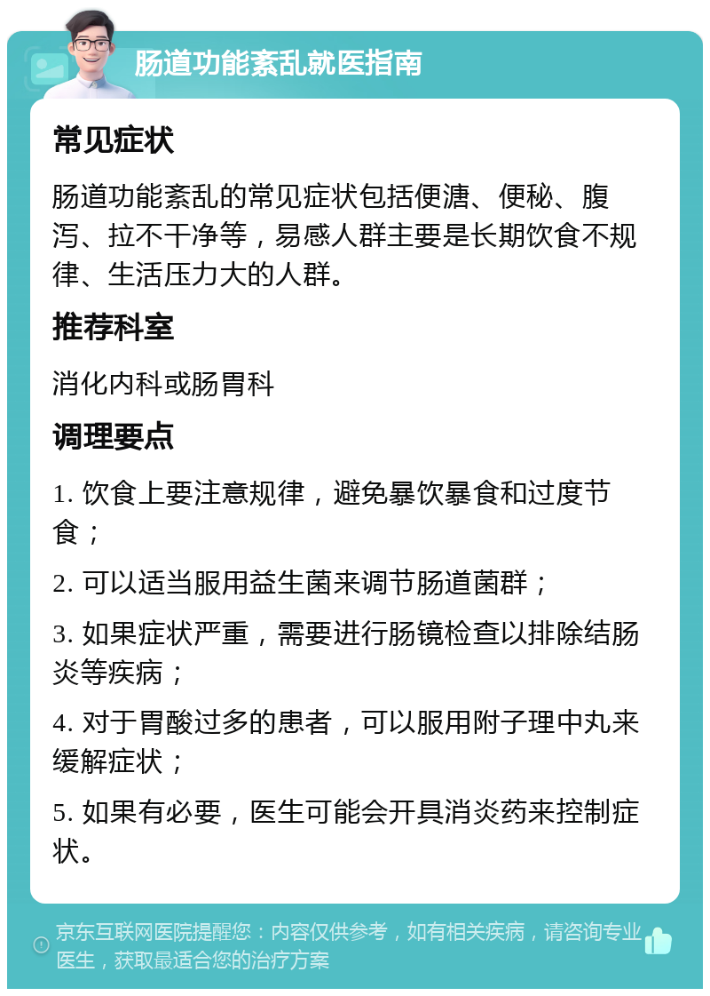 肠道功能紊乱就医指南 常见症状 肠道功能紊乱的常见症状包括便溏、便秘、腹泻、拉不干净等，易感人群主要是长期饮食不规律、生活压力大的人群。 推荐科室 消化内科或肠胃科 调理要点 1. 饮食上要注意规律，避免暴饮暴食和过度节食； 2. 可以适当服用益生菌来调节肠道菌群； 3. 如果症状严重，需要进行肠镜检查以排除结肠炎等疾病； 4. 对于胃酸过多的患者，可以服用附子理中丸来缓解症状； 5. 如果有必要，医生可能会开具消炎药来控制症状。