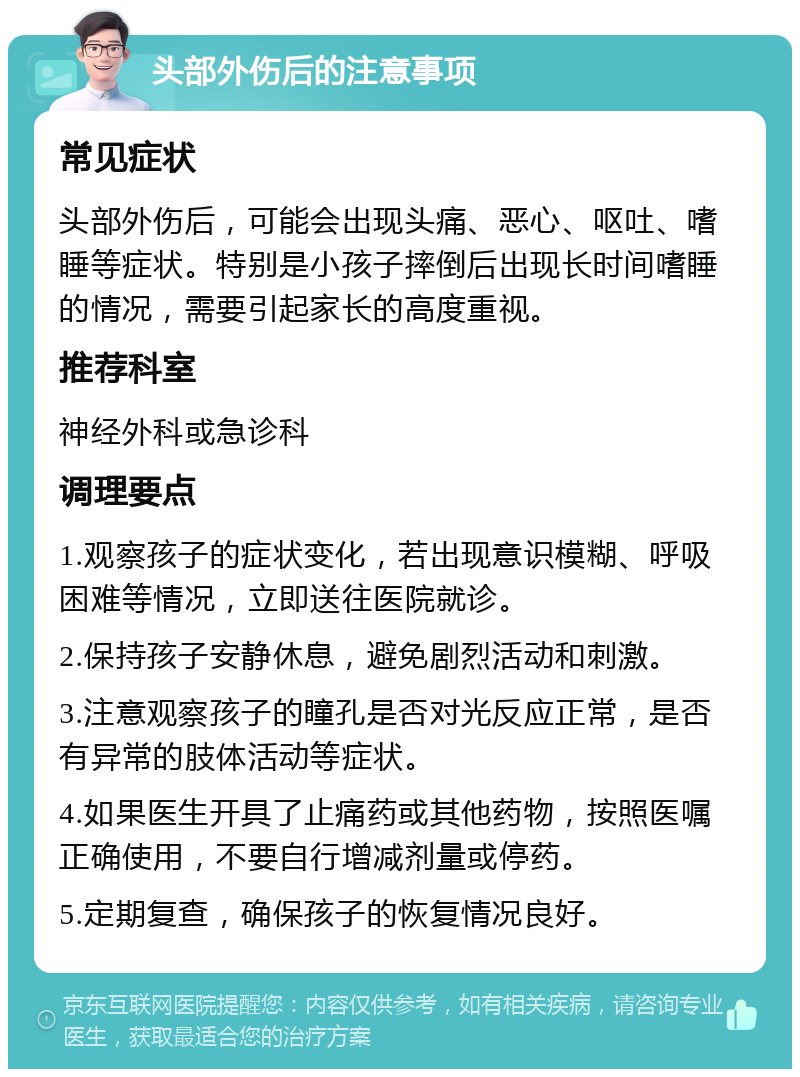 头部外伤后的注意事项 常见症状 头部外伤后，可能会出现头痛、恶心、呕吐、嗜睡等症状。特别是小孩子摔倒后出现长时间嗜睡的情况，需要引起家长的高度重视。 推荐科室 神经外科或急诊科 调理要点 1.观察孩子的症状变化，若出现意识模糊、呼吸困难等情况，立即送往医院就诊。 2.保持孩子安静休息，避免剧烈活动和刺激。 3.注意观察孩子的瞳孔是否对光反应正常，是否有异常的肢体活动等症状。 4.如果医生开具了止痛药或其他药物，按照医嘱正确使用，不要自行增减剂量或停药。 5.定期复查，确保孩子的恢复情况良好。