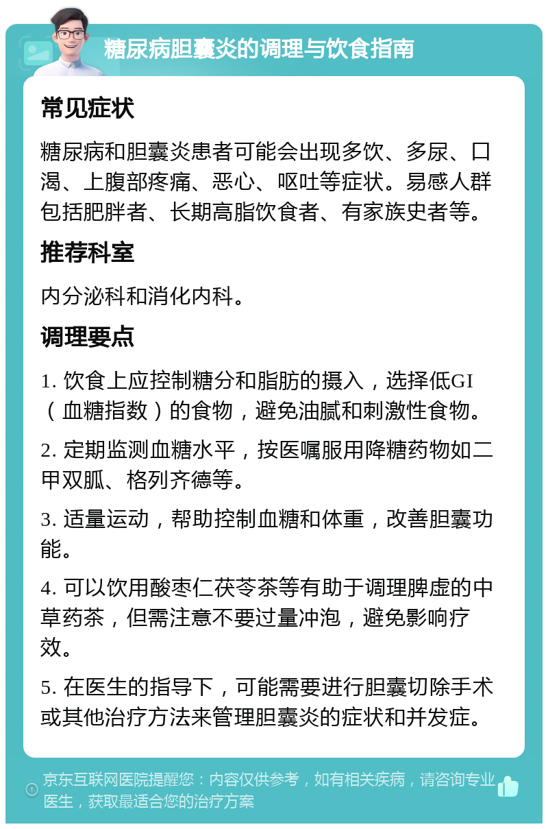 糖尿病胆囊炎的调理与饮食指南 常见症状 糖尿病和胆囊炎患者可能会出现多饮、多尿、口渴、上腹部疼痛、恶心、呕吐等症状。易感人群包括肥胖者、长期高脂饮食者、有家族史者等。 推荐科室 内分泌科和消化内科。 调理要点 1. 饮食上应控制糖分和脂肪的摄入，选择低GI（血糖指数）的食物，避免油腻和刺激性食物。 2. 定期监测血糖水平，按医嘱服用降糖药物如二甲双胍、格列齐德等。 3. 适量运动，帮助控制血糖和体重，改善胆囊功能。 4. 可以饮用酸枣仁茯苓茶等有助于调理脾虚的中草药茶，但需注意不要过量冲泡，避免影响疗效。 5. 在医生的指导下，可能需要进行胆囊切除手术或其他治疗方法来管理胆囊炎的症状和并发症。