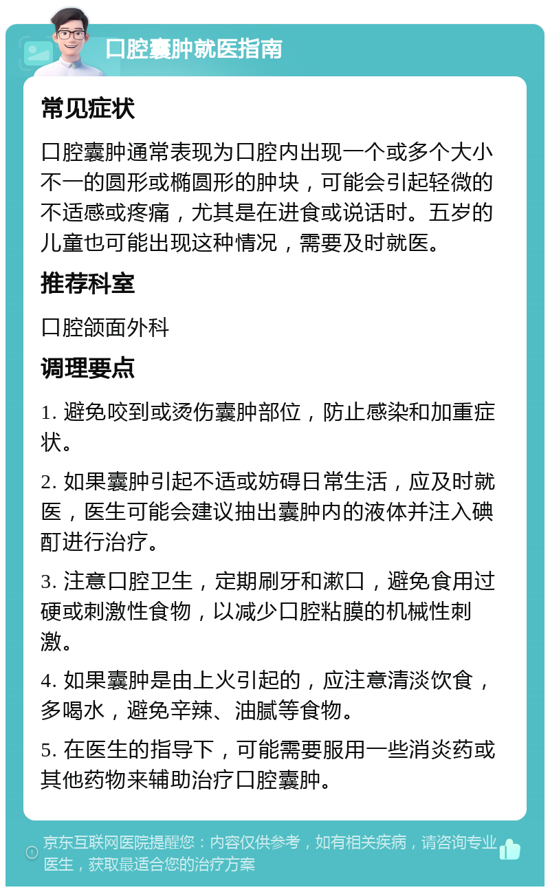 口腔囊肿就医指南 常见症状 口腔囊肿通常表现为口腔内出现一个或多个大小不一的圆形或椭圆形的肿块，可能会引起轻微的不适感或疼痛，尤其是在进食或说话时。五岁的儿童也可能出现这种情况，需要及时就医。 推荐科室 口腔颌面外科 调理要点 1. 避免咬到或烫伤囊肿部位，防止感染和加重症状。 2. 如果囊肿引起不适或妨碍日常生活，应及时就医，医生可能会建议抽出囊肿内的液体并注入碘酊进行治疗。 3. 注意口腔卫生，定期刷牙和漱口，避免食用过硬或刺激性食物，以减少口腔粘膜的机械性刺激。 4. 如果囊肿是由上火引起的，应注意清淡饮食，多喝水，避免辛辣、油腻等食物。 5. 在医生的指导下，可能需要服用一些消炎药或其他药物来辅助治疗口腔囊肿。