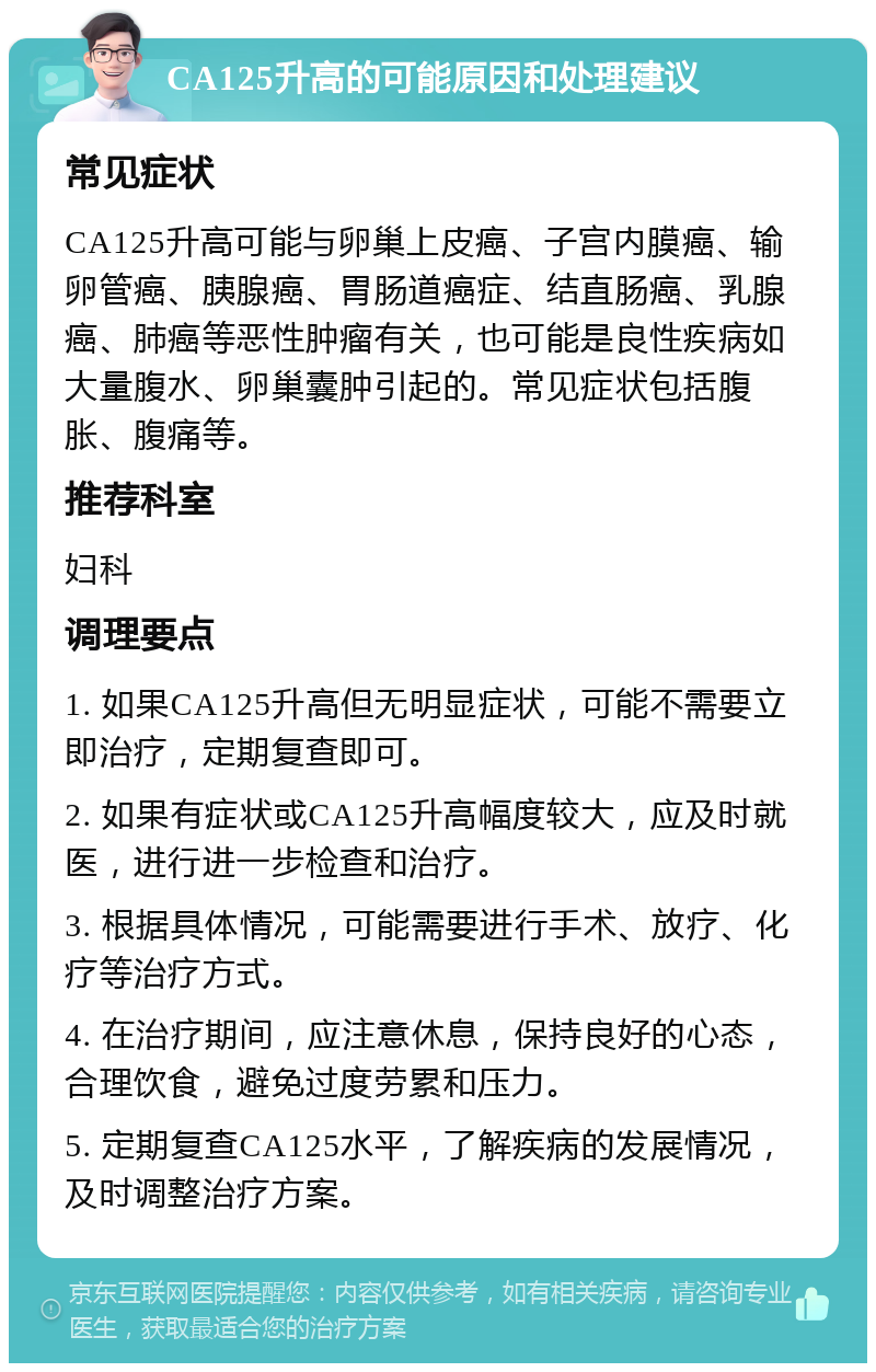 CA125升高的可能原因和处理建议 常见症状 CA125升高可能与卵巢上皮癌、子宫内膜癌、输卵管癌、胰腺癌、胃肠道癌症、结直肠癌、乳腺癌、肺癌等恶性肿瘤有关，也可能是良性疾病如大量腹水、卵巢囊肿引起的。常见症状包括腹胀、腹痛等。 推荐科室 妇科 调理要点 1. 如果CA125升高但无明显症状，可能不需要立即治疗，定期复查即可。 2. 如果有症状或CA125升高幅度较大，应及时就医，进行进一步检查和治疗。 3. 根据具体情况，可能需要进行手术、放疗、化疗等治疗方式。 4. 在治疗期间，应注意休息，保持良好的心态，合理饮食，避免过度劳累和压力。 5. 定期复查CA125水平，了解疾病的发展情况，及时调整治疗方案。