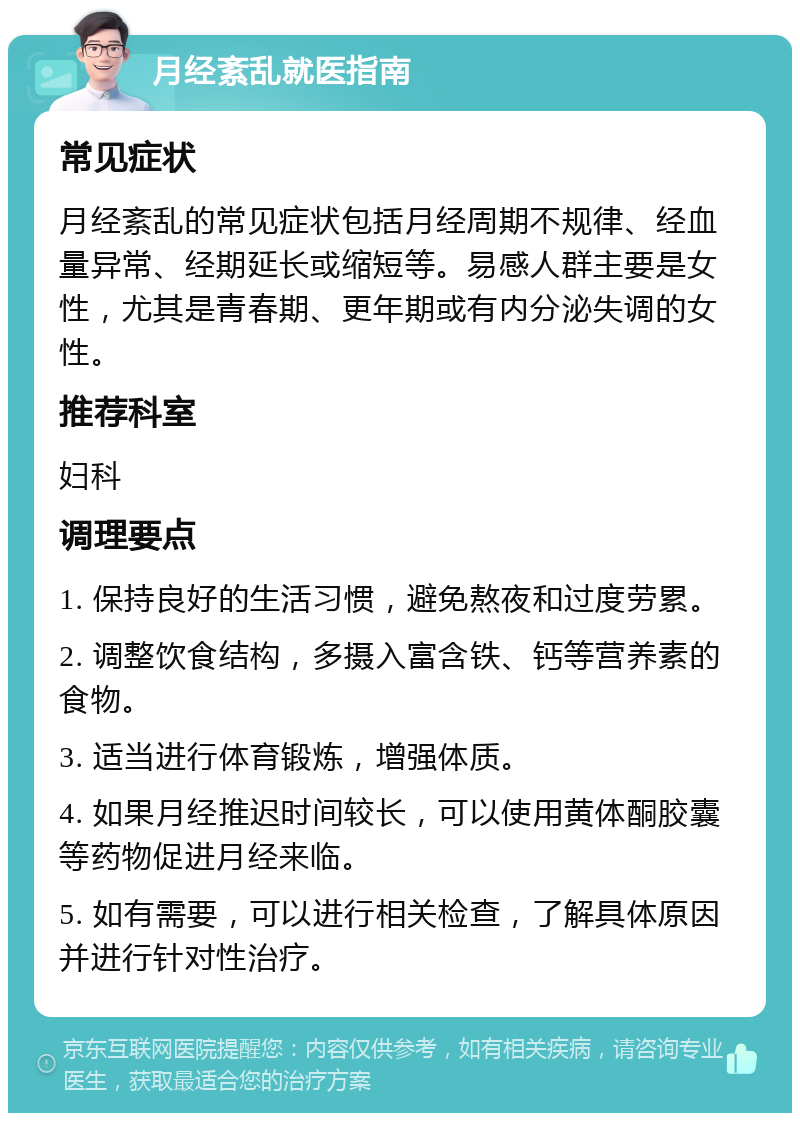 月经紊乱就医指南 常见症状 月经紊乱的常见症状包括月经周期不规律、经血量异常、经期延长或缩短等。易感人群主要是女性，尤其是青春期、更年期或有内分泌失调的女性。 推荐科室 妇科 调理要点 1. 保持良好的生活习惯，避免熬夜和过度劳累。 2. 调整饮食结构，多摄入富含铁、钙等营养素的食物。 3. 适当进行体育锻炼，增强体质。 4. 如果月经推迟时间较长，可以使用黄体酮胶囊等药物促进月经来临。 5. 如有需要，可以进行相关检查，了解具体原因并进行针对性治疗。