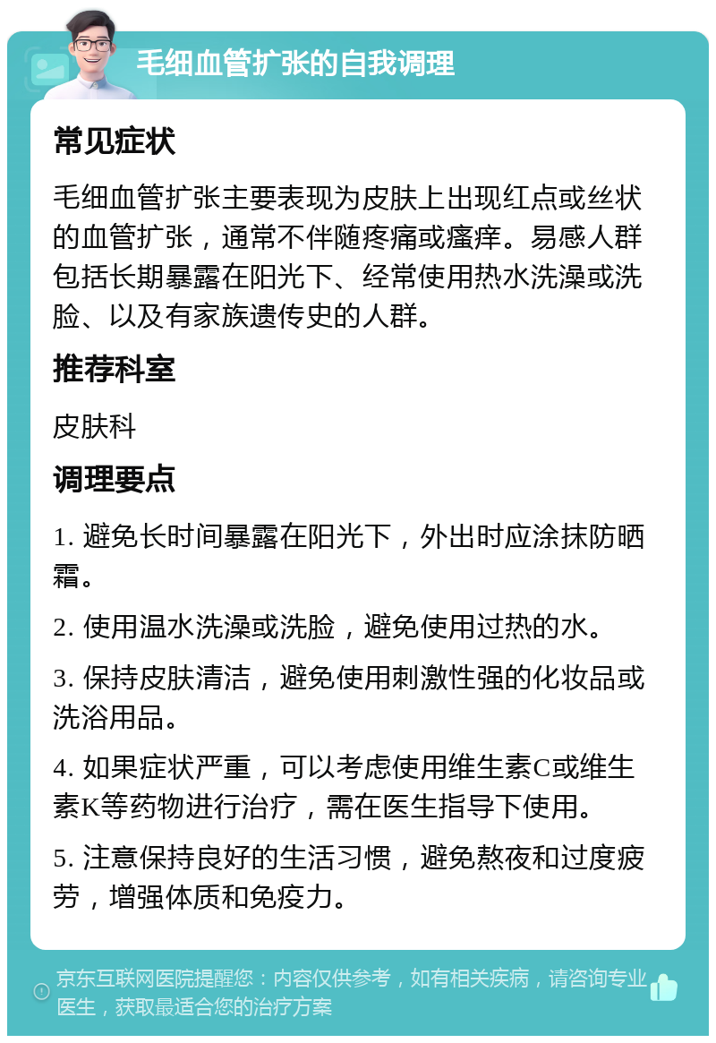 毛细血管扩张的自我调理 常见症状 毛细血管扩张主要表现为皮肤上出现红点或丝状的血管扩张，通常不伴随疼痛或瘙痒。易感人群包括长期暴露在阳光下、经常使用热水洗澡或洗脸、以及有家族遗传史的人群。 推荐科室 皮肤科 调理要点 1. 避免长时间暴露在阳光下，外出时应涂抹防晒霜。 2. 使用温水洗澡或洗脸，避免使用过热的水。 3. 保持皮肤清洁，避免使用刺激性强的化妆品或洗浴用品。 4. 如果症状严重，可以考虑使用维生素C或维生素K等药物进行治疗，需在医生指导下使用。 5. 注意保持良好的生活习惯，避免熬夜和过度疲劳，增强体质和免疫力。