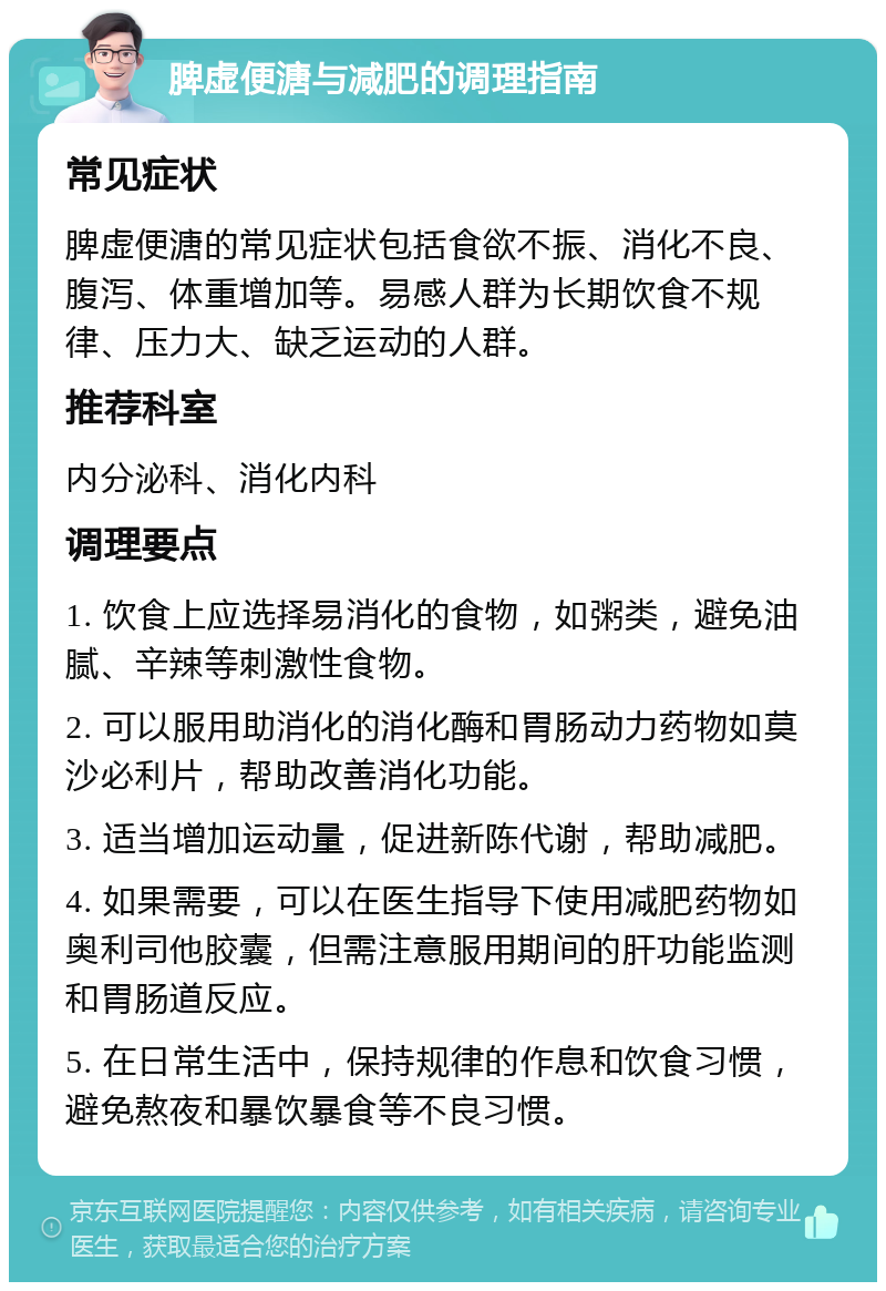 脾虚便溏与减肥的调理指南 常见症状 脾虚便溏的常见症状包括食欲不振、消化不良、腹泻、体重增加等。易感人群为长期饮食不规律、压力大、缺乏运动的人群。 推荐科室 内分泌科、消化内科 调理要点 1. 饮食上应选择易消化的食物，如粥类，避免油腻、辛辣等刺激性食物。 2. 可以服用助消化的消化酶和胃肠动力药物如莫沙必利片，帮助改善消化功能。 3. 适当增加运动量，促进新陈代谢，帮助减肥。 4. 如果需要，可以在医生指导下使用减肥药物如奥利司他胶囊，但需注意服用期间的肝功能监测和胃肠道反应。 5. 在日常生活中，保持规律的作息和饮食习惯，避免熬夜和暴饮暴食等不良习惯。