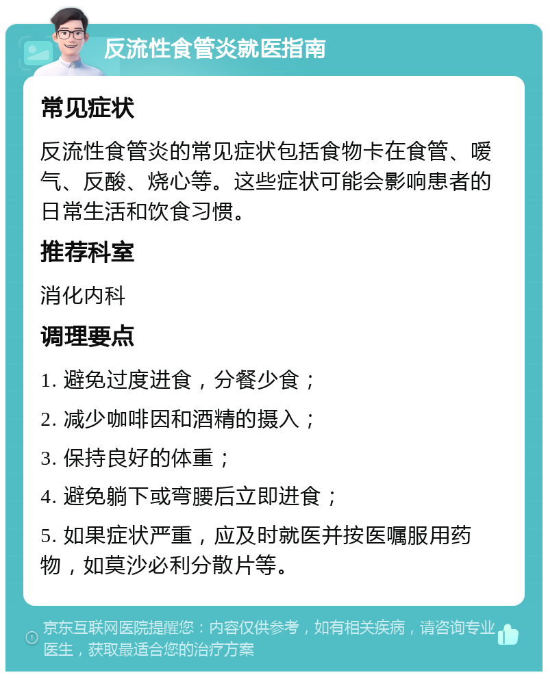 反流性食管炎就医指南 常见症状 反流性食管炎的常见症状包括食物卡在食管、嗳气、反酸、烧心等。这些症状可能会影响患者的日常生活和饮食习惯。 推荐科室 消化内科 调理要点 1. 避免过度进食，分餐少食； 2. 减少咖啡因和酒精的摄入； 3. 保持良好的体重； 4. 避免躺下或弯腰后立即进食； 5. 如果症状严重，应及时就医并按医嘱服用药物，如莫沙必利分散片等。