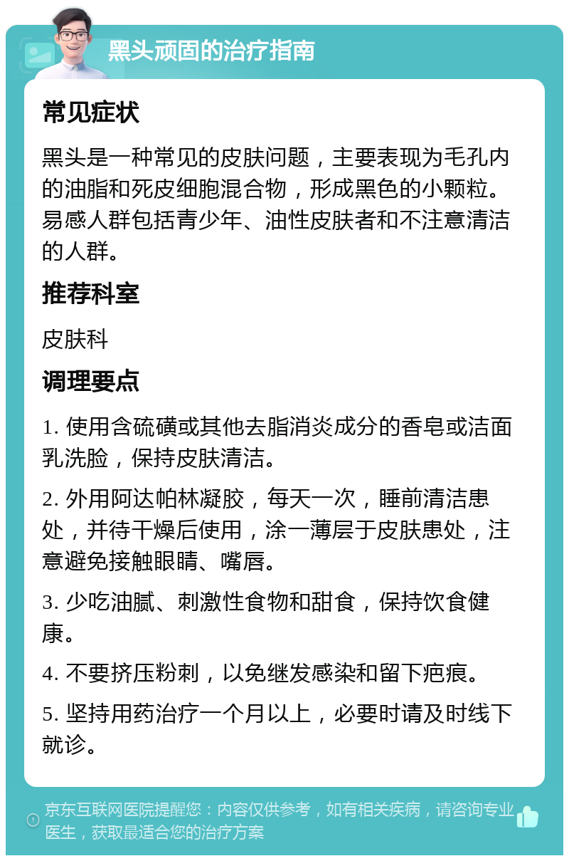 黑头顽固的治疗指南 常见症状 黑头是一种常见的皮肤问题，主要表现为毛孔内的油脂和死皮细胞混合物，形成黑色的小颗粒。易感人群包括青少年、油性皮肤者和不注意清洁的人群。 推荐科室 皮肤科 调理要点 1. 使用含硫磺或其他去脂消炎成分的香皂或洁面乳洗脸，保持皮肤清洁。 2. 外用阿达帕林凝胶，每天一次，睡前清洁患处，并待干燥后使用，涂一薄层于皮肤患处，注意避免接触眼睛、嘴唇。 3. 少吃油腻、刺激性食物和甜食，保持饮食健康。 4. 不要挤压粉刺，以免继发感染和留下疤痕。 5. 坚持用药治疗一个月以上，必要时请及时线下就诊。