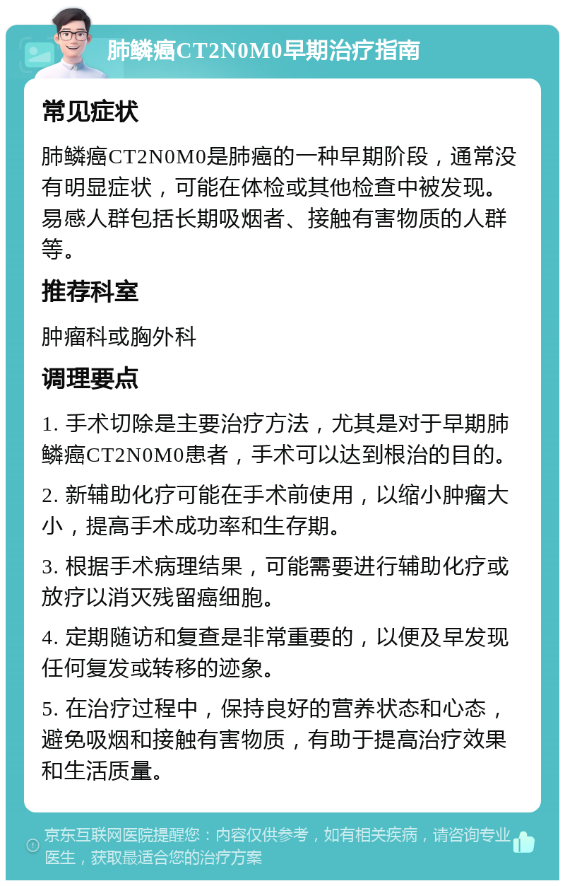 肺鳞癌CT2N0M0早期治疗指南 常见症状 肺鳞癌CT2N0M0是肺癌的一种早期阶段，通常没有明显症状，可能在体检或其他检查中被发现。易感人群包括长期吸烟者、接触有害物质的人群等。 推荐科室 肿瘤科或胸外科 调理要点 1. 手术切除是主要治疗方法，尤其是对于早期肺鳞癌CT2N0M0患者，手术可以达到根治的目的。 2. 新辅助化疗可能在手术前使用，以缩小肿瘤大小，提高手术成功率和生存期。 3. 根据手术病理结果，可能需要进行辅助化疗或放疗以消灭残留癌细胞。 4. 定期随访和复查是非常重要的，以便及早发现任何复发或转移的迹象。 5. 在治疗过程中，保持良好的营养状态和心态，避免吸烟和接触有害物质，有助于提高治疗效果和生活质量。