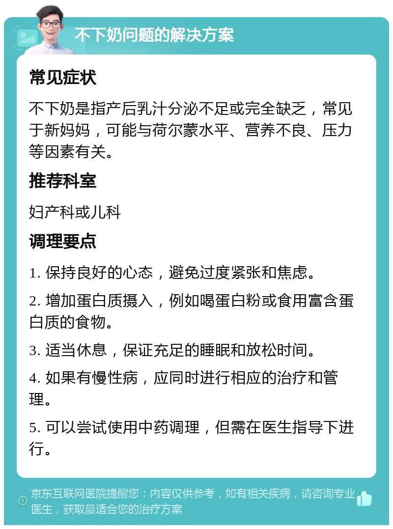 不下奶问题的解决方案 常见症状 不下奶是指产后乳汁分泌不足或完全缺乏，常见于新妈妈，可能与荷尔蒙水平、营养不良、压力等因素有关。 推荐科室 妇产科或儿科 调理要点 1. 保持良好的心态，避免过度紧张和焦虑。 2. 增加蛋白质摄入，例如喝蛋白粉或食用富含蛋白质的食物。 3. 适当休息，保证充足的睡眠和放松时间。 4. 如果有慢性病，应同时进行相应的治疗和管理。 5. 可以尝试使用中药调理，但需在医生指导下进行。