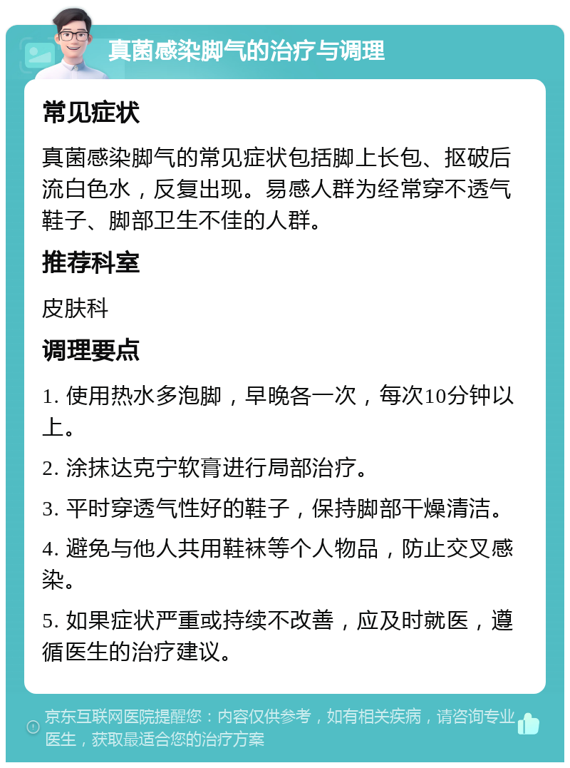 真菌感染脚气的治疗与调理 常见症状 真菌感染脚气的常见症状包括脚上长包、抠破后流白色水，反复出现。易感人群为经常穿不透气鞋子、脚部卫生不佳的人群。 推荐科室 皮肤科 调理要点 1. 使用热水多泡脚，早晚各一次，每次10分钟以上。 2. 涂抹达克宁软膏进行局部治疗。 3. 平时穿透气性好的鞋子，保持脚部干燥清洁。 4. 避免与他人共用鞋袜等个人物品，防止交叉感染。 5. 如果症状严重或持续不改善，应及时就医，遵循医生的治疗建议。