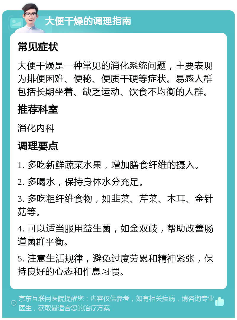 大便干燥的调理指南 常见症状 大便干燥是一种常见的消化系统问题，主要表现为排便困难、便秘、便质干硬等症状。易感人群包括长期坐着、缺乏运动、饮食不均衡的人群。 推荐科室 消化内科 调理要点 1. 多吃新鲜蔬菜水果，增加膳食纤维的摄入。 2. 多喝水，保持身体水分充足。 3. 多吃粗纤维食物，如韭菜、芹菜、木耳、金针菇等。 4. 可以适当服用益生菌，如金双歧，帮助改善肠道菌群平衡。 5. 注意生活规律，避免过度劳累和精神紧张，保持良好的心态和作息习惯。