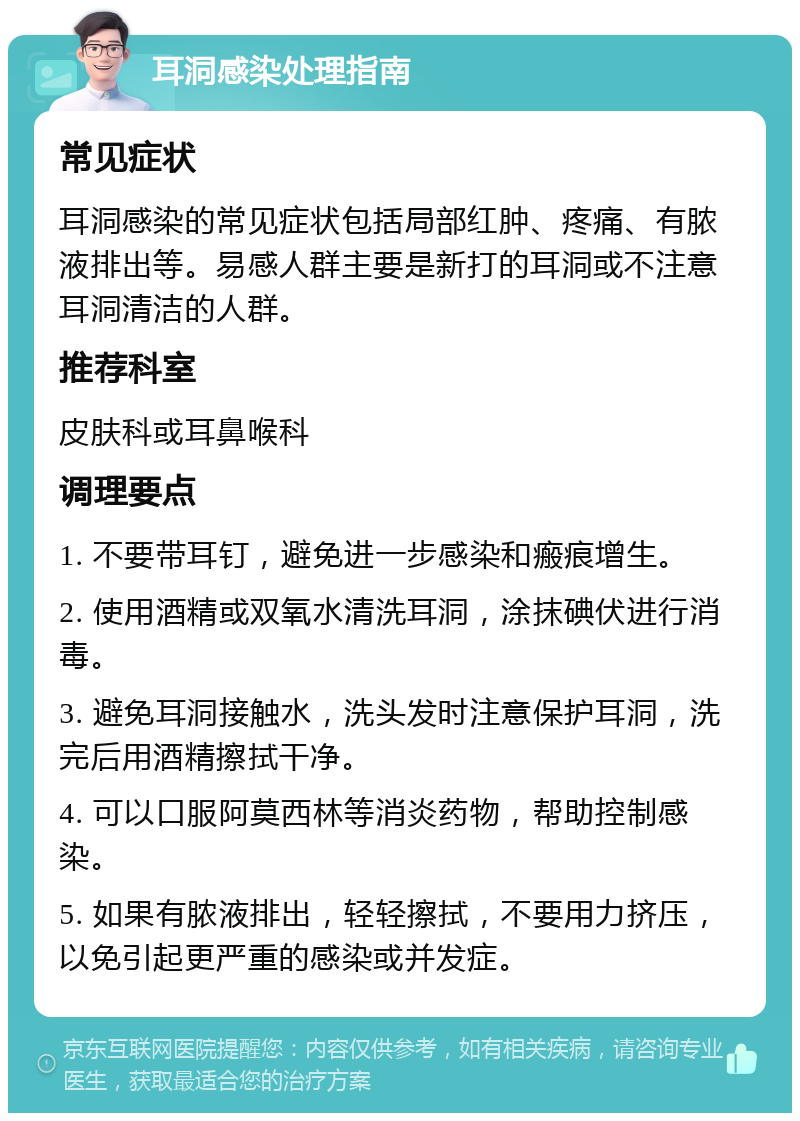 耳洞感染处理指南 常见症状 耳洞感染的常见症状包括局部红肿、疼痛、有脓液排出等。易感人群主要是新打的耳洞或不注意耳洞清洁的人群。 推荐科室 皮肤科或耳鼻喉科 调理要点 1. 不要带耳钉，避免进一步感染和瘢痕增生。 2. 使用酒精或双氧水清洗耳洞，涂抹碘伏进行消毒。 3. 避免耳洞接触水，洗头发时注意保护耳洞，洗完后用酒精擦拭干净。 4. 可以口服阿莫西林等消炎药物，帮助控制感染。 5. 如果有脓液排出，轻轻擦拭，不要用力挤压，以免引起更严重的感染或并发症。