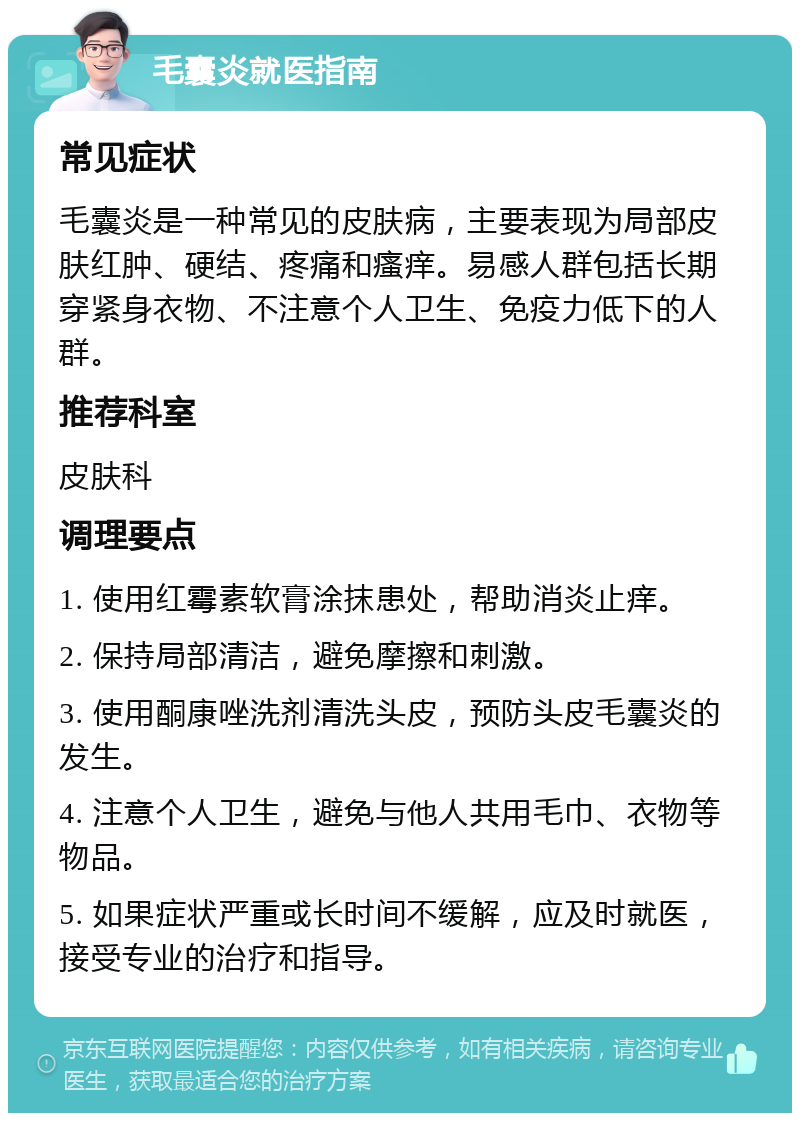 毛囊炎就医指南 常见症状 毛囊炎是一种常见的皮肤病，主要表现为局部皮肤红肿、硬结、疼痛和瘙痒。易感人群包括长期穿紧身衣物、不注意个人卫生、免疫力低下的人群。 推荐科室 皮肤科 调理要点 1. 使用红霉素软膏涂抹患处，帮助消炎止痒。 2. 保持局部清洁，避免摩擦和刺激。 3. 使用酮康唑洗剂清洗头皮，预防头皮毛囊炎的发生。 4. 注意个人卫生，避免与他人共用毛巾、衣物等物品。 5. 如果症状严重或长时间不缓解，应及时就医，接受专业的治疗和指导。