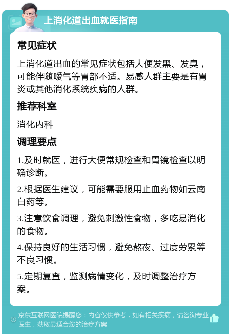 上消化道出血就医指南 常见症状 上消化道出血的常见症状包括大便发黑、发臭，可能伴随嗳气等胃部不适。易感人群主要是有胃炎或其他消化系统疾病的人群。 推荐科室 消化内科 调理要点 1.及时就医，进行大便常规检查和胃镜检查以明确诊断。 2.根据医生建议，可能需要服用止血药物如云南白药等。 3.注意饮食调理，避免刺激性食物，多吃易消化的食物。 4.保持良好的生活习惯，避免熬夜、过度劳累等不良习惯。 5.定期复查，监测病情变化，及时调整治疗方案。